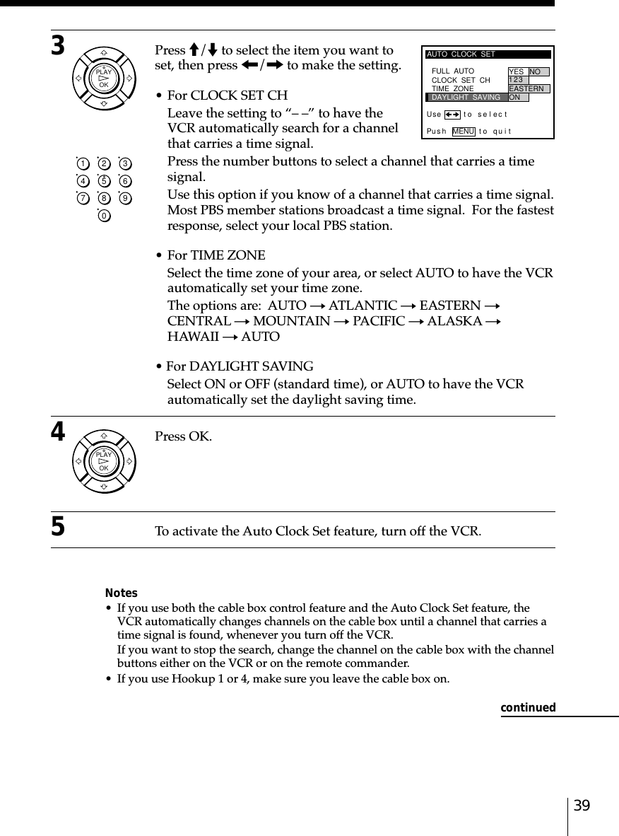 393Press M/m to select the item you want toset, then press &lt;/, to make the setting.• For CLOCK SET CHLeave the setting to “– –” to have theVCR automatically search for a channelthat carries a time signal.Press the number buttons to select a channel that carries a timesignal.Use this option if you know of a channel that carries a time signal.Most PBS member stations broadcast a time signal.  For the fastestresponse, select your local PBS station.• For TIME ZONESelect the time zone of your area, or select AUTO to have the VCRautomatically set your time zone.The options are:  AUTO t ATLANTIC t EASTERN tCENTRAL t MOUNTAIN t PACIFIC t ALASKA tHAWAII t AUTO• For DAYLIGHT SAVINGSelect ON or OFF (standard time), or AUTO to have the VCRautomatically set the daylight saving time.4Press OK.5To activate the Auto Clock Set feature, turn off the VCR.Notes• If you use both the cable box control feature and the Auto Clock Set feature, theVCR automatically changes channels on the cable box until a channel that carries atime signal is found, whenever you turn off the VCR.If you want to stop the search, change the channel on the cable box with the channelbuttons either on the VCR or on the remote commander.• If you use Hookup 1 or 4, make sure you leave the cable box on.AUTO  CLOCK  SETPus h MENU to quitFULL  AUTO YES NOCLOCK  SET  CHTIME  ZONEDAYLIGHT  SAVING2EASTERN3ON1Use t o s e l ec tcontinuedOKPLAYOKPLAY1234567890