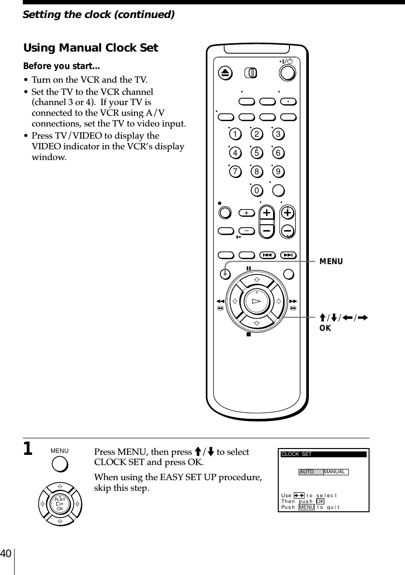 40Setting the clock (continued)1Press MENU, then press M/m to selectCLOCK SET and press OK.When using the EASY SET UP procedure,skip this step.Using Manual Clock SetBefore you start…• Turn on the VCR and the TV.• Set the TV to the VCR channel(channel 3 or 4).  If your TV isconnected to the VCR using A/Vconnections, set the TV to video input.• Press TV/VIDEO to display theVIDEO indicator in the VCR’s displaywindow.MENUCLOCK  SETUse t o s e l ec tThen pushPus h MENU to quitAUTO MANUALOKM/m/&lt;/,OK1234567890MENU  OKPLAY