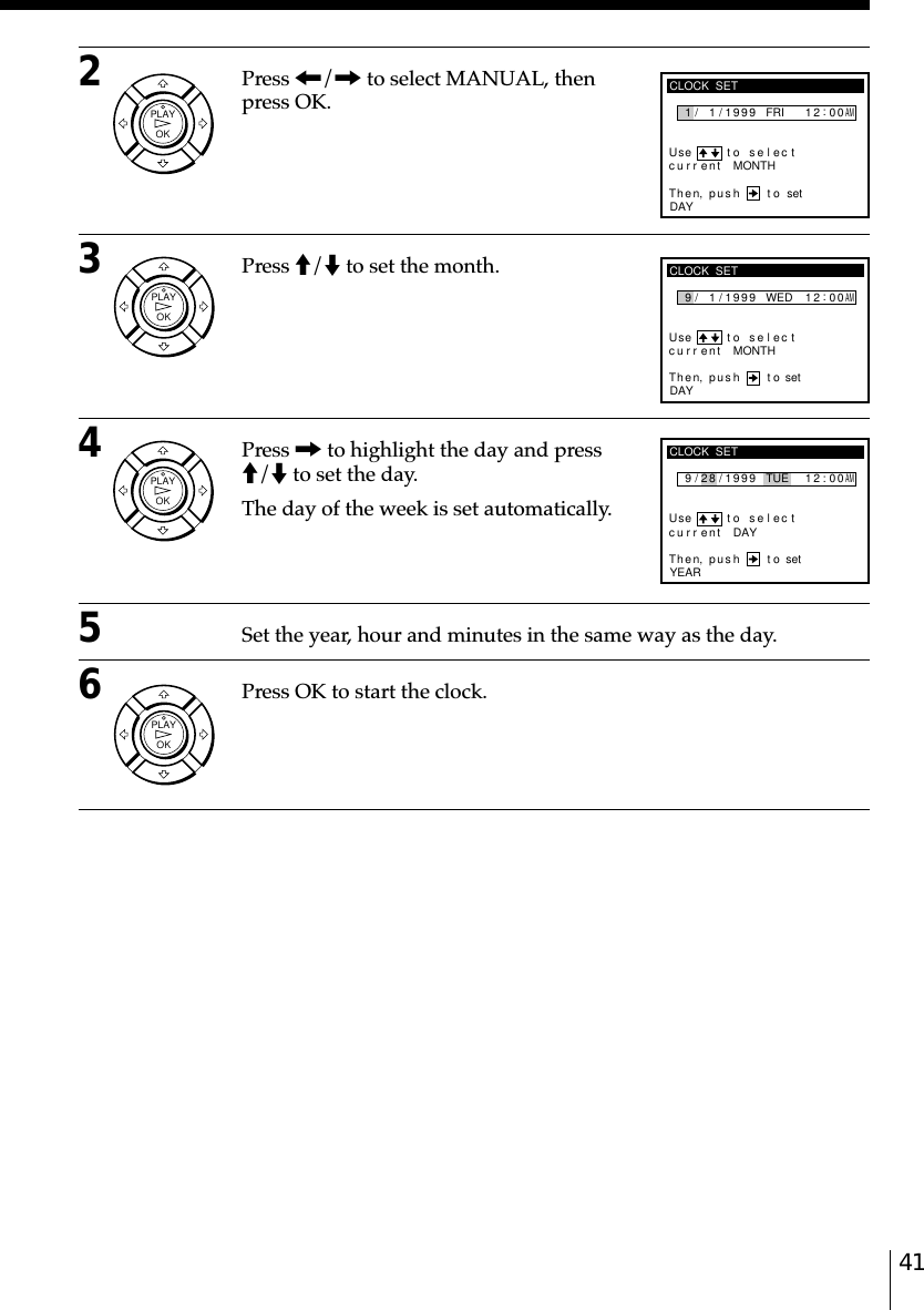 41CLOCK  SET9Use t o s e l ec tThen, push tocu rr ent/ 1 / 1999 WED 2:00DAYMONTH1AMsetCLOCK  SET9Use t o s e l ec tThen, push tocu rr ent/ 8 / 1999 TUE 2:00YEARDAY1AMset2CLOCK  SET1Use t o s e l ec tThen, push tocu rr ent/ 1 / 1999 FRI 2:00DAYMONTH1AMset2Press &lt;/, to select MANUAL, thenpress OK.3Press M/m to set the month.4Press , to highlight the day and pressM/m to set the day.The day of the week is set automatically.5Set the year, hour and minutes in the same way as the day.6Press OK to start the clock.OKPLAYOKPLAYOKPLAYOKPLAY