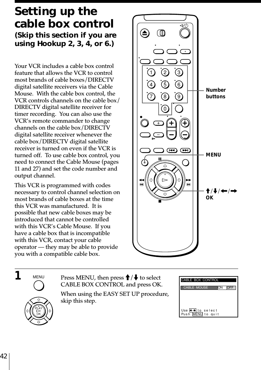 42Setting up thecable box control(Skip this section if you areusing Hookup 2, 3, 4, or 6.)Your VCR includes a cable box controlfeature that allows the VCR to controlmost brands of cable boxes/DIRECTVdigital satellite receivers via the CableMouse.  With the cable box control, theVCR controls channels on the cable box/DIRECTV digital satellite receiver fortimer recording.  You can also use theVCR’s remote commander to changechannels on the cable box/DIRECTVdigital satellite receiver whenever thecable box/DIRECTV digital satellitereceiver is turned on even if the VCR isturned off.  To use cable box control, youneed to connect the Cable Mouse (pages11 and 27) and set the code number andoutput channel.This VCR is programmed with codesnecessary to control channel selection onmost brands of cable boxes at the timethis VCR was manufactured.  It ispossible that new cable boxes may beintroduced that cannot be controlledwith this VCR’s Cable Mouse.  If youhave a cable box that is incompatiblewith this VCR, contact your cableoperator –– they may be able to provideyou with a compatible cable box.1Press MENU, then press M/m to selectCABLE BOX CONTROL and press OK.When using the EASY SET UP procedure,skip this step.MENUNumberbuttonsCABLE  BOX  CONTROLPus h MENU to quitCABLE  MOUSE ON OFFUse t o s e l ec tM/m/&lt;/,OK1234567890MENU  OKPLAY