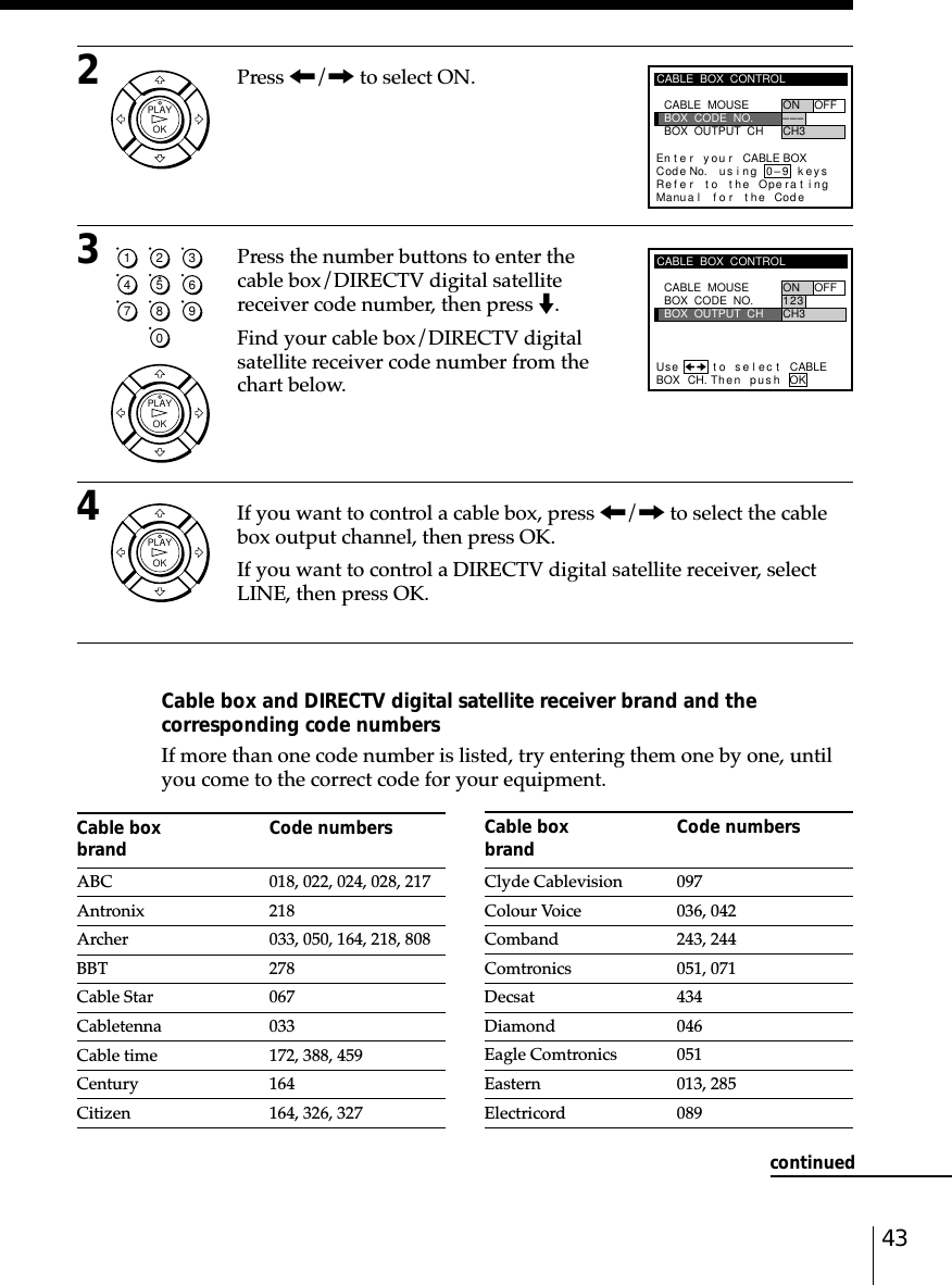 432Press &lt;/, to select ON.3Press the number buttons to enter thecable box/DIRECTV digital satellitereceiver code number, then press m.Find your cable box/DIRECTV digitalsatellite receiver code number from thechart below.4If you want to control a cable box, press &lt;/, to select the cablebox output channel, then press OK.If you want to control a DIRECTV digital satellite receiver, selectLINE, then press OK.Cable box and DIRECTV digital satellite receiver brand and thecorresponding code numbersIf more than one code number is listed, try entering them one by one, untilyou come to the correct code for your equipment.Cable box Code numbersbrandABC 018, 022, 024, 028, 217Antronix 218Archer 033, 050, 164, 218, 808BBT 278Cable Star 067Cabletenna 033Cable time 172, 388, 459Century 164Citizen 164, 326, 327Cable box Code numbersbrandClyde Cablevision 097Colour Voice 036, 042Comband 243, 244Comtronics 051, 071Decsat 434Diamond 046Eagle Comtronics 051Eastern 013, 285Electricord 089CABLE  BOX  CONTROLBOX  OUTPUT  CHBOX  CODE  NO.CABLE  MOUSE ON OFF1CH323Then pushBOX CH.Use t o s e l ec t CABLEOKcontinuedCABLE  BOX  CONTROLRefMaBOX  OUTPUT  CHBOX  CODE  NO.CABLE  MOUSE ON OFF–CH3––En t e r y ou r CABLE BOXus i ng keyser to the Operat ingnua l f o r the Code0–9Code No.OKPLAY1234567890OKPLAYOKPLAY