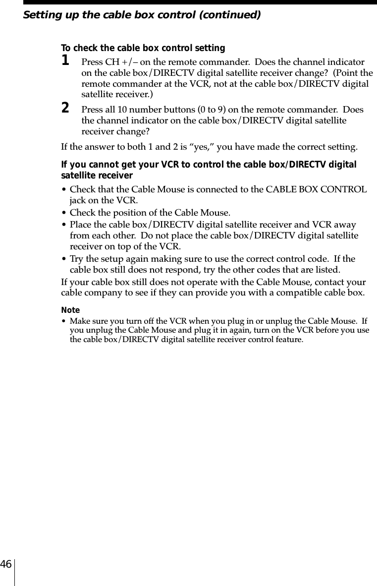 46To check the cable box control setting1Press CH +/– on the remote commander.  Does the channel indicatoron the cable box/DIRECTV digital satellite receiver change?  (Point theremote commander at the VCR, not at the cable box/DIRECTV digitalsatellite receiver.)2Press all 10 number buttons (0 to 9) on the remote commander.  Doesthe channel indicator on the cable box/DIRECTV digital satellitereceiver change?If the answer to both 1 and 2 is “yes,” you have made the correct setting.If you cannot get your VCR to control the cable box/DIRECTV digitalsatellite receiver• Check that the Cable Mouse is connected to the CABLE BOX CONTROLjack on the VCR.• Check the position of the Cable Mouse.• Place the cable box/DIRECTV digital satellite receiver and VCR awayfrom each other.  Do not place the cable box/DIRECTV digital satellitereceiver on top of the VCR.• Try the setup again making sure to use the correct control code.  If thecable box still does not respond, try the other codes that are listed.If your cable box still does not operate with the Cable Mouse, contact yourcable company to see if they can provide you with a compatible cable box.Note• Make sure you turn off the VCR when you plug in or unplug the Cable Mouse.  Ifyou unplug the Cable Mouse and plug it in again, turn on the VCR before you usethe cable box/DIRECTV digital satellite receiver control feature.Setting up the cable box control (continued)