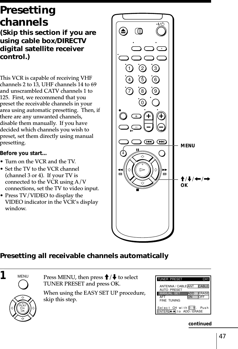 47Presettingchannels(Skip this section if you areusing cable box/DIRECTVdigital satellite receivercontrol.)This VCR is capable of receiving VHFchannels 2 to 13, UHF channels 14 to 69and unscrambled CATV channels 1 to125.  First, we recommend that youpreset the receivable channels in yourarea using automatic presetting.  Then, ifthere are any unwanted channels,disable them manually.  If you havedecided which channels you wish topreset, set them directly using manualpresetting.Before you start…• Turn on the VCR and the TV.• Set the TV to the VCR channel(channel 3 or 4).  If your TV isconnected to the VCR using A/Vconnections, set the TV to video input.• Press TV/VIDEO to display theVIDEO indicator in the VCR’s displaywindow.Presetting all receivable channels automatically1Press MENU, then press M/m to selectTUNER PRESET and press OK.When using the EASY SET UP procedure,skip this step.MENUTUNER  PRESETFINE  TUNINGAFTMANUAL  SETAUTO  PRESET ANT CABLEADD ERASEON OFFCH1ANTENNA / CABLEENTER.Sel CH wi th 0–9ec t t o ADD / ERASEPush.M/m/&lt;/,OKcontinued1234567890MENU  OKPLAY