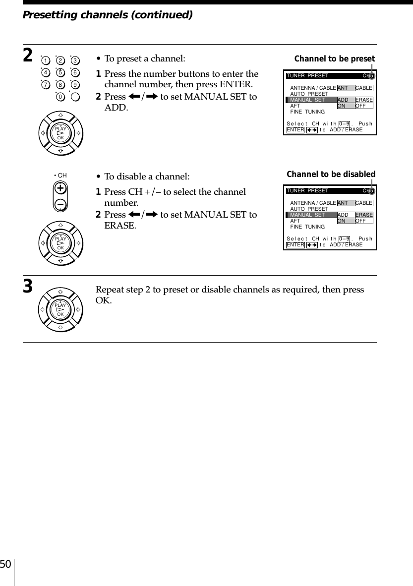 50Presetting channels (continued)Channel to be presetChannel to be disabledTUNER  PRESETFINE  TUNINGAFTMANUAL  SETAUTO  PRESET ANT CABLEADD ERASEON OFFCH5ANTENNA / CABLEENTER.Sel CH wi th 0–9ec t Pusht o ADD / ERASE.TUNER  PRESETFINE  TUNINGAFTMANUAL  SETAUTO  PRESET ANT CABLEADD ERASEON OFFCH5ANTENNA / CABLEENTER.Sel CH wi th 0–9ec t t o ADD / ERASEPush.2• To preset a channel:1Press the number buttons to enter thechannel number, then press ENTER.2Press &lt;/, to set MANUAL SET toADD.• To disable a channel:1Press CH +/– to select the channelnumber.2Press &lt;/, to set MANUAL SET toERASE.3Repeat step 2 to preset or disable channels as required, then pressOK.1234567890OKPLAY• CHOKPLAYOKPLAY