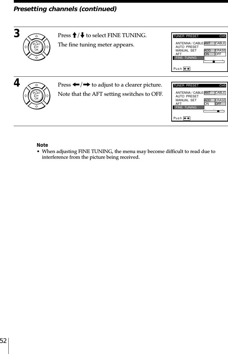 523Press M/m to select FINE TUNING.The fine tuning meter appears.4Press &lt;/, to adjust to a clearer picture.Note that the AFT setting switches to OFF.Note• When adjusting FINE TUNING, the menu may become difficult to read due tointerference from the picture being received.TUNER  PRESETFINE  TUNINGPus hAFTMANUAL  SETAUTO  PRESET ANT CABLEADD ERASEON OFFCH5ANTENNA / CABLETUNER  PRESETFINE  TUNINGPus hAFTMANUAL  SETAUTO  PRESET ANT CABLEADD ERASEON OFFCH5ANTENNA / CABLEPresetting channels (continued)OKPLAYOKPLAY