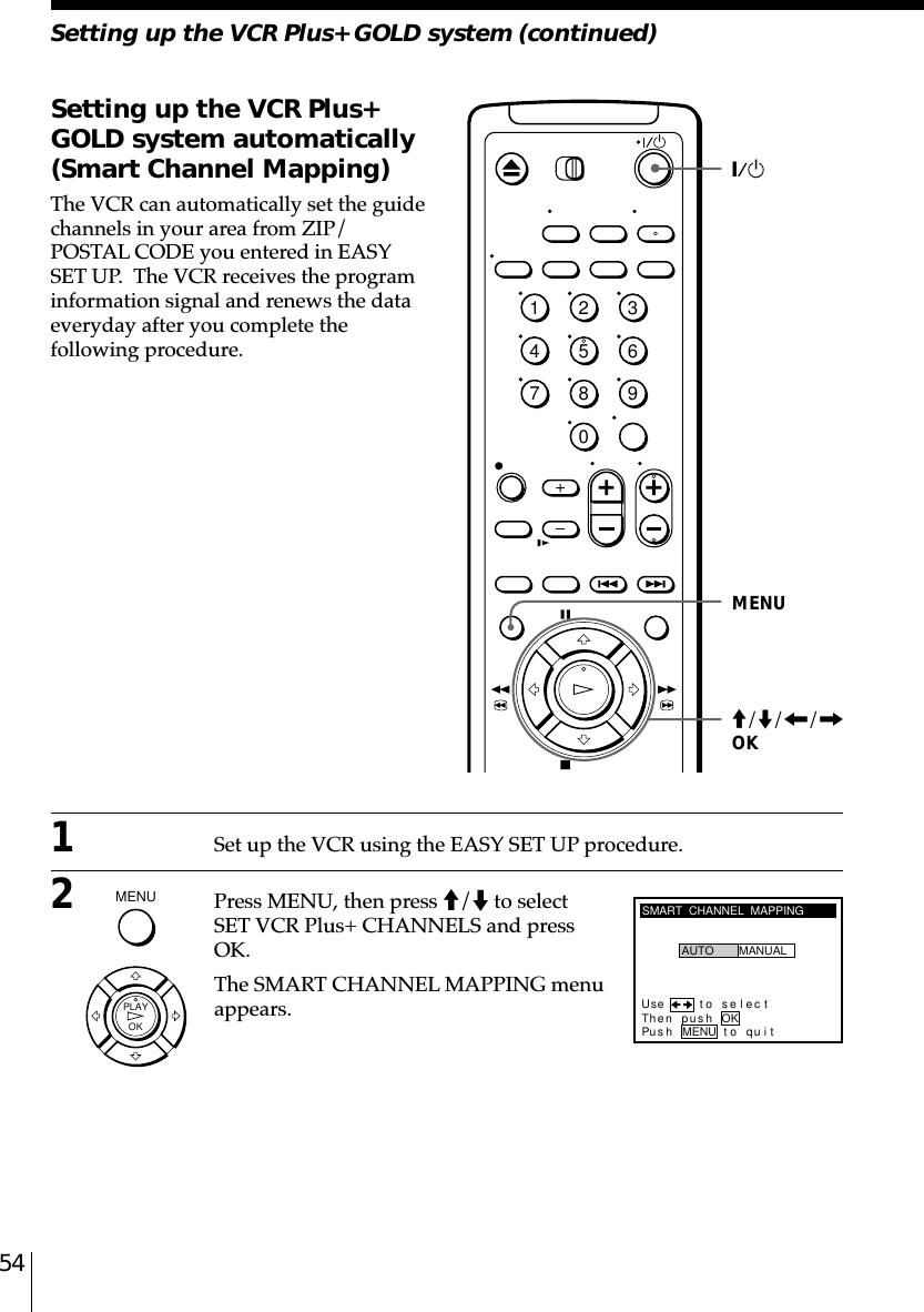 54Setting up the VCR Plus+ GOLD system (continued)Setting up the VCR Plus+GOLD system automatically(Smart Channel Mapping)The VCR can automatically set the guidechannels in your area from ZIP/POSTAL CODE you entered in EASYSET UP.  The VCR receives the programinformation signal and renews the dataeveryday after you complete thefollowing procedure.`/1MENUSMART  CHANNEL  MAPPINGUse t o s e l ec tThen push OKPus h MENU to quitAUTO MANUALM/m/&lt;/,OKMENU  OKPLAY12345678901Set up the VCR using the EASY SET UP procedure.2Press MENU, then press M/m to selectSET VCR Plus+ CHANNELS and pressOK.The SMART CHANNEL MAPPING menuappears.