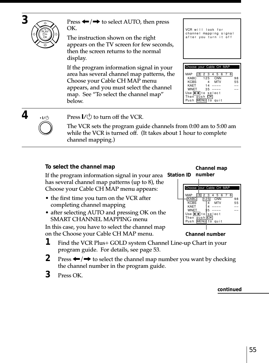 55Station ID Channel mapnumberChannel numberChoose  your  Cable  CH  MAPMAPUse t o s e l ec tThen push12345678KABCKCBSKAETWNET12541435CNNMTV––––––––9855––––Pus h MENU to quitOK3Press &lt;/, to select AUTO, then pressOK.The instruction shown on the rightappears on the TV screen for few seconds,then the screen returns to the normaldisplay.If the program information signal in yourarea has several channel map patterns, theChoose your Cable CH MAP menuappears, and you must select the channelmap.  See “To select the channel map”below.4Press `/1 to turn off the VCR.The VCR sets the program guide channels from 0:00 am to 5:00 amwhile the VCR is turned off.  (It takes about 1 hour to completechannel mapping.)To select the channel mapIf the program information signal in your areahas several channel map patterns (up to 8), theChoose your Cable CH MAP menu appears:• the first time you turn on the VCR aftercompleting channel mapping• after selecting AUTO and pressing OK on theSMART CHANNEL MAPPING menuIn this case, you have to select the channel mapon the Choose your Cable CH MAP menu.1Find the VCR Plus+ GOLD system Channel Line-up Chart in yourprogram guide.  For details, see page 53.2Press &lt;/, to select the channel map number you want by checkingthe channel number in the program guide.3Press OK.VCR will look forr you turn i t of fapp i ng s i gna lmaftehanne lcChoose  your  Cable  CH  MAPMAPUse t o s e l ec tThen push12345678KABCKCBSKAETWNET12541435CNNMTV––––––––9855––––Pus h MENU to quitOKcontinuedOKPLAY