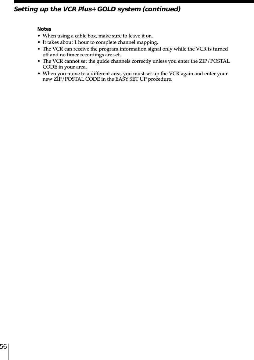56Notes• When using a cable box, make sure to leave it on.• It takes about 1 hour to complete channel mapping.• The VCR can receive the program information signal only while the VCR is turnedoff and no timer recordings are set.• The VCR cannot set the guide channels correctly unless you enter the ZIP/POSTALCODE in your area.• When you move to a different area, you must set up the VCR again and enter yournew ZIP/POSTAL CODE in the EASY SET UP procedure.Setting up the VCR Plus+ GOLD system (continued)
