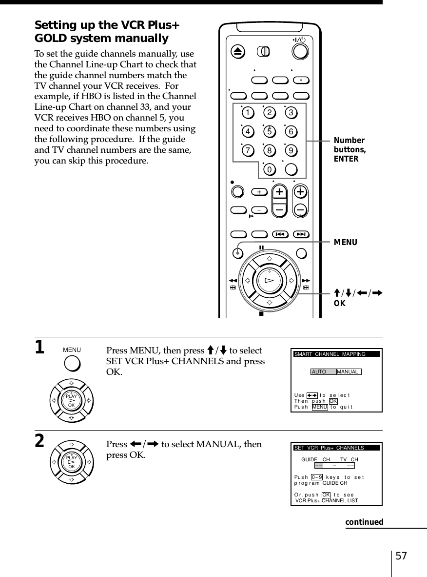 57Setting up the VCR Plus+GOLD system manuallyTo set the guide channels manually, usethe Channel Line-up Chart to check thatthe guide channel numbers match theTV channel your VCR receives.  Forexample, if HBO is listed in the ChannelLine-up Chart on channel 33, and yourVCR receives HBO on channel 5, youneed to coordinate these numbers usingthe following procedure.  If the guideand TV channel numbers are the same,you can skip this procedure.MENUNumberbuttons,ENTERSMART  CHANNEL  MAPPINGUse t o s e l ec tThen push OKPus h MENU to quitAUTO MANUALSET  VCR  Plus+  CHANNELSGUIDEVCR Plus+ CHANNEL LISTOr toCH TV CH–– – –Pus h 0–9 keys to se tp r og r am GUIDE CH,push see–OKM/m/&lt;/,OKcontinued12345678901Press MENU, then press M/m to selectSET VCR Plus+ CHANNELS and pressOK.2Press &lt;/, to select MANUAL, thenpress OK.MENU  OKPLAYOKPLAY