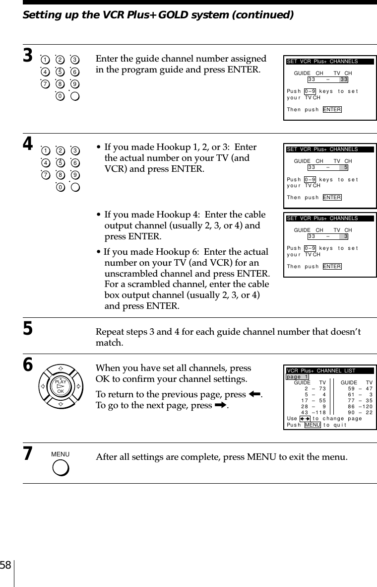 583Enter the guide channel number assignedin the program guide and press ENTER.4• If you made Hookup 1, 2, or 3:  Enterthe actual number on your TV (andVCR) and press ENTER.• If you made Hookup 4:  Enter the cableoutput channel (usually 2, 3, or 4) andpress ENTER.• If you made Hookup 6:  Enter the actualnumber on your TV (and VCR) for anunscrambled channel and press ENTER.For a scrambled channel, enter the cablebox output channel (usually 2, 3, or 4)and press ENTER.5Repeat steps 3 and 4 for each guide channel number that doesn’tmatch.6When you have set all channels, pressOK to confirm your channel settings.To return to the previous page, press &lt;.To go to the next page, press ,.7After all settings are complete, press MENU to exit the menu.SET  VCR  Plus+  CHANNELSGUIDE CH TV CH33 – 5Pus h 0–9 keys to setyThe n pu s h ENTERou r TV CHSET  VCR  Plus+  CHANNELSGUIDE CH TV CH33 – 3Pus h 0–9 keys to setyThe n p us h ENTERou r TV CHVCR  Plus+  CHANNEL  LISTGUIDE TV2–7p1age35– 47–558– 93– 8124GUIDE TV9–471– 37–356– 00–227895621Pus h MENU to quitUse to change page11Setting up the VCR Plus+ GOLD system (continued)1234567890SET  VCR  Plus+  CHANNELSGUIDE CH TV CH33 – 3Pus h 0–9 keys to sety3The n p us h ENTERou r TV CH1234567890OKPLAYMENU  