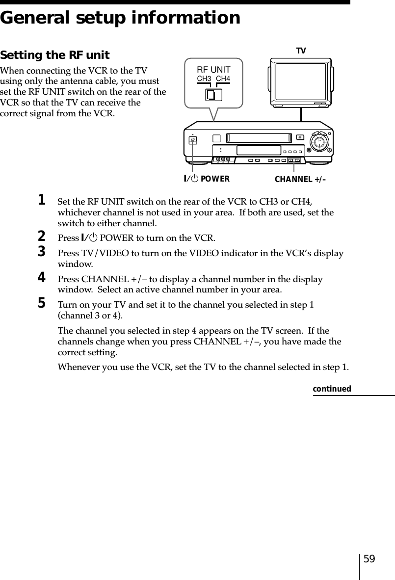 59General setup informationSetting the RF unitWhen connecting the VCR to the TVusing only the antenna cable, you mustset the RF UNIT switch on the rear of theVCR so that the TV can receive thecorrect signal from the VCR.TV1Set the RF UNIT switch on the rear of the VCR to CH3 or CH4,whichever channel is not used in your area.  If both are used, set theswitch to either channel.2Press `/1 POWER to turn on the VCR.3Press TV/VIDEO to turn on the VIDEO indicator in the VCR’s displaywindow.4Press CHANNEL +/– to display a channel number in the displaywindow.  Select an active channel number in your area.5Turn on your TV and set it to the channel you selected in step 1(channel 3 or 4).The channel you selected in step 4 appears on the TV screen.  If thechannels change when you press CHANNEL +/–, you have made thecorrect setting.Whenever you use the VCR, set the TV to the channel selected in step 1.CHANNEL +/–`/1 POWERCH3RF UNITCH4continued