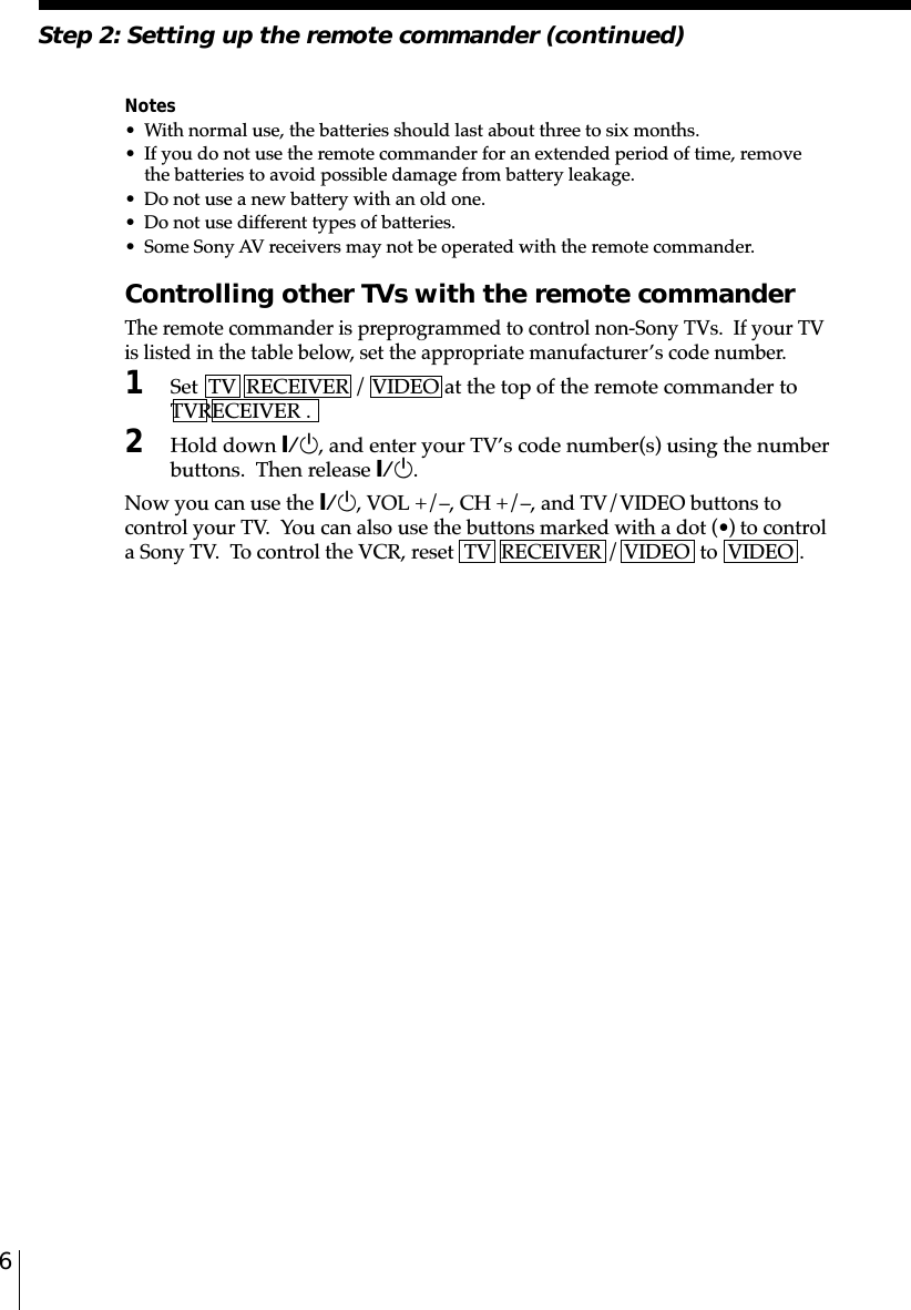 6Notes• With normal use, the batteries should last about three to six months.• If you do not use the remote commander for an extended period of time, removethe batteries to avoid possible damage from battery leakage.• Do not use a new battery with an old one.• Do not use different types of batteries.• Some Sony AV receivers may not be operated with the remote commander.Controlling other TVs with the remote commanderThe remote commander is preprogrammed to control non-Sony TVs.  If your TVis listed in the table below, set the appropriate manufacturer’s code number.1Set  TV  RECEIVER / VIDEO at the top of the remote commander to␣TV␣␣RECEIVER .2Hold down `/1, and enter your TV’s code number(s) using the numberbuttons.  Then release `/1.Now you can use the `/1, VOL +/–, CH +/–, and TV/VIDEO buttons tocontrol your TV.  You can also use the buttons marked with a dot (•) to controla Sony TV.  To control the VCR, reset  TV  RECEIVER / VIDEO  to  VIDEO .Step 2: Setting up the remote commander (continued)