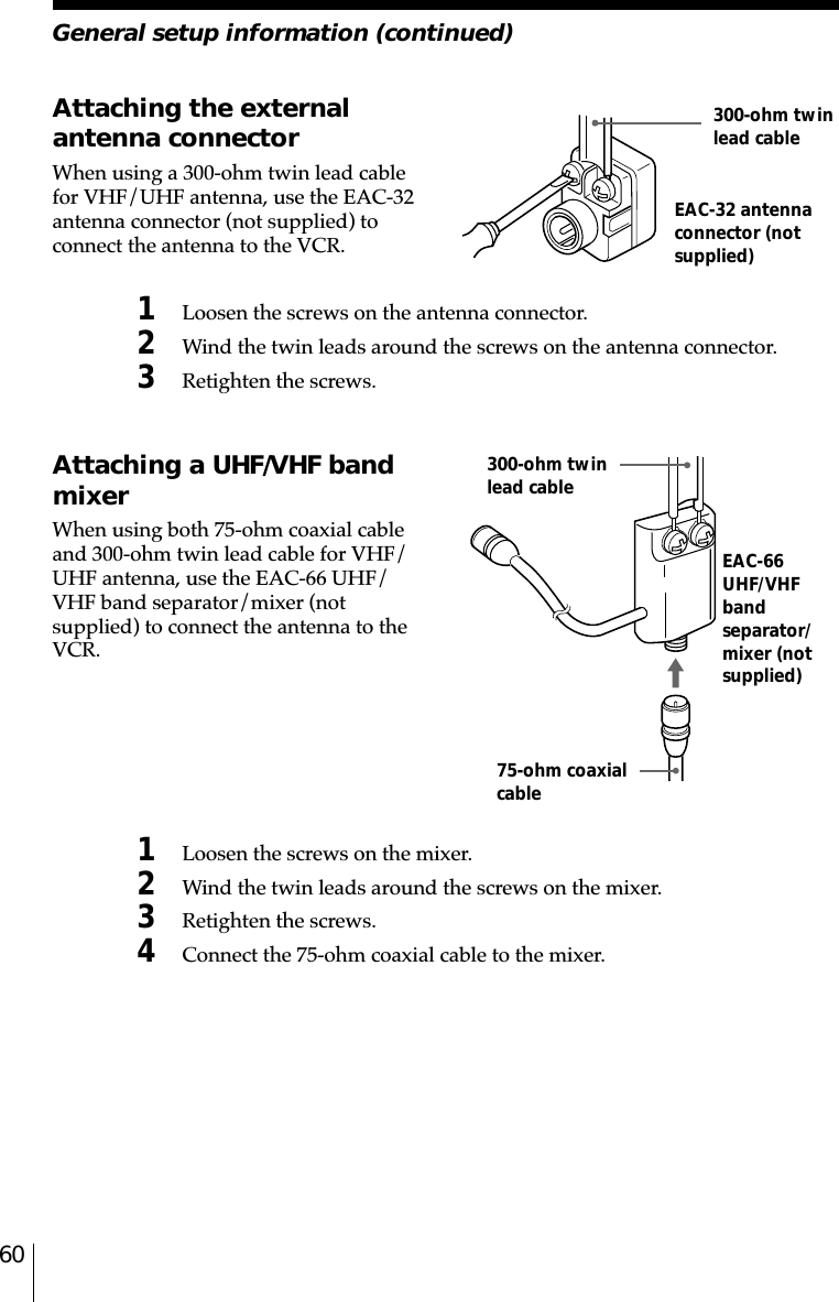 60Attaching the externalantenna connectorWhen using a 300-ohm twin lead cablefor VHF/UHF antenna, use the EAC-32antenna connector (not supplied) toconnect the antenna to the VCR.1Loosen the screws on the antenna connector.2Wind the twin leads around the screws on the antenna connector.3Retighten the screws.EAC-32 antennaconnector (notsupplied)300-ohm twinlead cableEAC-66UHF/VHFbandseparator/mixer (notsupplied)300-ohm twinlead cable75-ohm coaxialcableAttaching a UHF/VHF bandmixerWhen using both 75-ohm coaxial cableand 300-ohm twin lead cable for VHF/UHF antenna, use the EAC-66 UHF/VHF band separator/mixer (notsupplied) to connect the antenna to theVCR.1Loosen the screws on the mixer.2Wind the twin leads around the screws on the mixer.3Retighten the screws.4Connect the 75-ohm coaxial cable to the mixer.General setup information (continued)