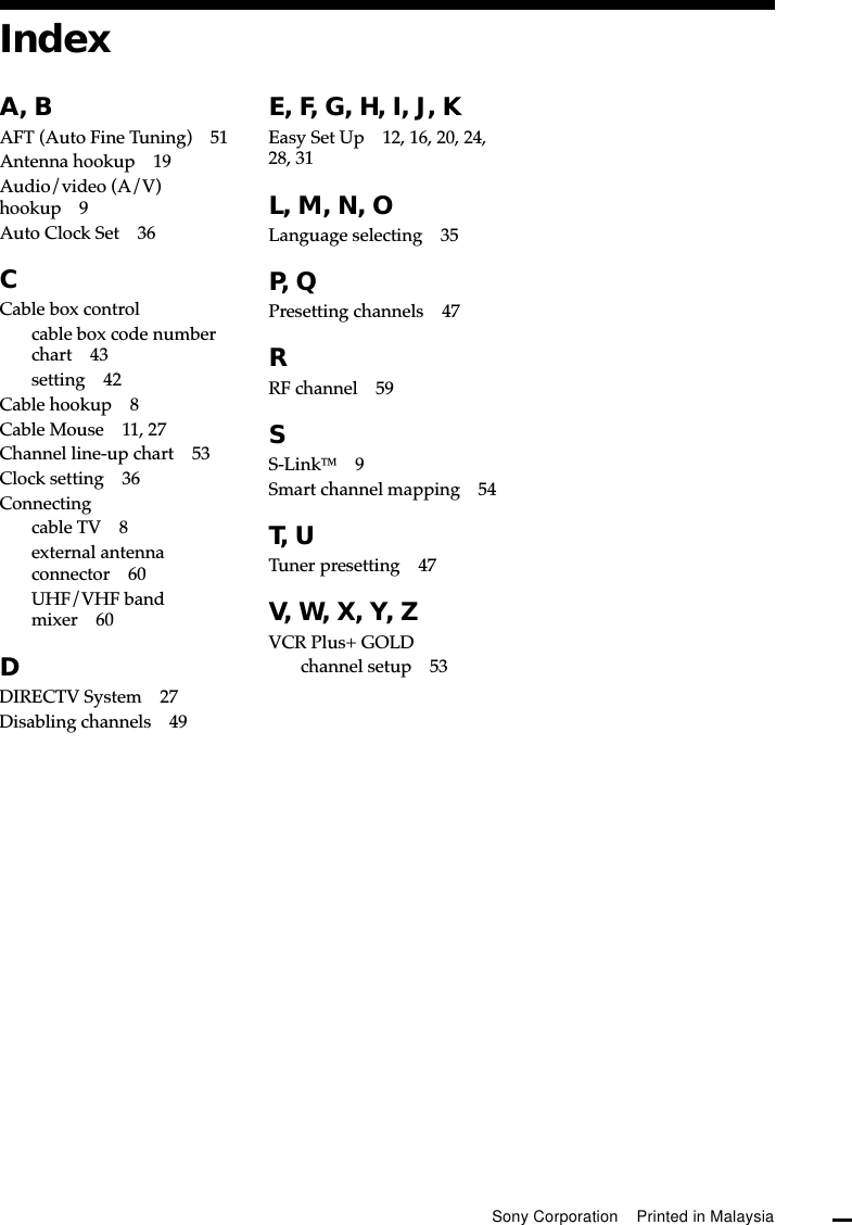 A, BAFT (Auto Fine Tuning) 51Antenna hookup 19Audio/video (A/V)hookup 9Auto Clock Set 36CCable box controlcable box code numberchart 43setting 42Cable hookup 8Cable Mouse 11, 27Channel line-up chart 53Clock setting 36Connectingcable TV 8external antennaconnector 60UHF/VHF bandmixer 60DDIRECTV System 27Disabling channels 49E, F, G, H, I, J, KEasy Set Up 12, 16, 20, 24,28, 31L, M, N, OLanguage selecting 35P, QPresetting channels 47RRF channel 59SS-Link9Smart channel mapping 54T, UTuner presetting 47V, W, X, Y, ZVCR Plus+ GOLDchannel setup 53IndexSony Corporation    Printed in Malaysia