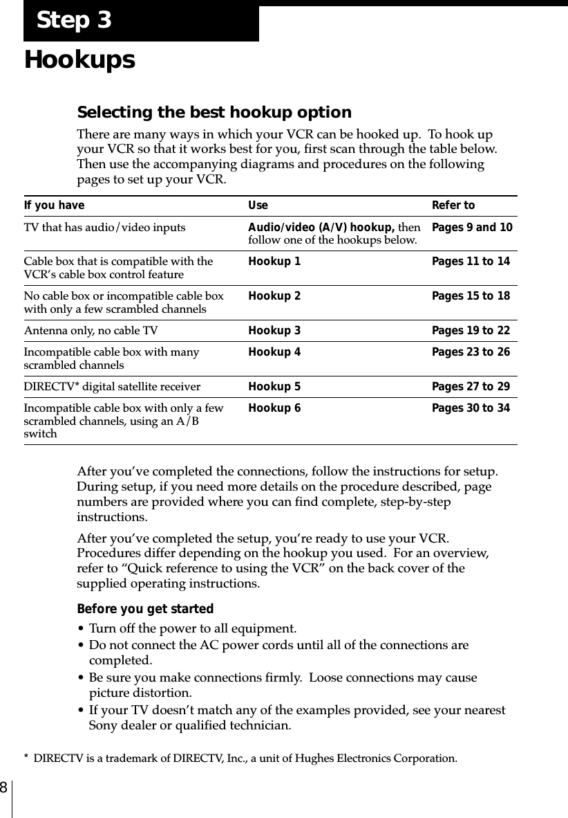 8HookupsSelecting the best hookup optionThere are many ways in which your VCR can be hooked up.  To hook upyour VCR so that it works best for you, first scan through the table below.Then use the accompanying diagrams and procedures on the followingpages to set up your VCR.If you have Use Refer toTV that has audio/video inputs Audio/video (A/V) hookup, then Pages 9 and 10follow one of the hookups below.Cable box that is compatible with the Hookup 1 Pages 11 to 14VCR’s cable box control featureNo cable box or incompatible cable box Hookup 2 Pages 15 to 18with only a few scrambled channelsAntenna only, no cable TV Hookup 3 Pages 19 to 22Incompatible cable box with many Hookup 4 Pages 23 to 26scrambled channelsDIRECTV* digital satellite receiver Hookup 5 Pages 27 to 29Incompatible cable box with only a few Hookup 6 Pages 30 to 34scrambled channels, using an A/BswitchAfter you’ve completed the connections, follow the instructions for setup.During setup, if you need more details on the procedure described, pagenumbers are provided where you can find complete, step-by-stepinstructions.After you’ve completed the setup, you’re ready to use your VCR.Procedures differ depending on the hookup you used.  For an overview,refer to “Quick reference to using the VCR” on the back cover of thesupplied operating instructions.Before you get started• Turn off the power to all equipment.• Do not connect the AC power cords until all of the connections arecompleted.• Be sure you make connections firmly.  Loose connections may causepicture distortion.• If your TV doesn’t match any of the examples provided, see your nearestSony dealer or qualified technician.* DIRECTV is a trademark of DIRECTV, Inc., a unit of Hughes Electronics Corporation.Step 3