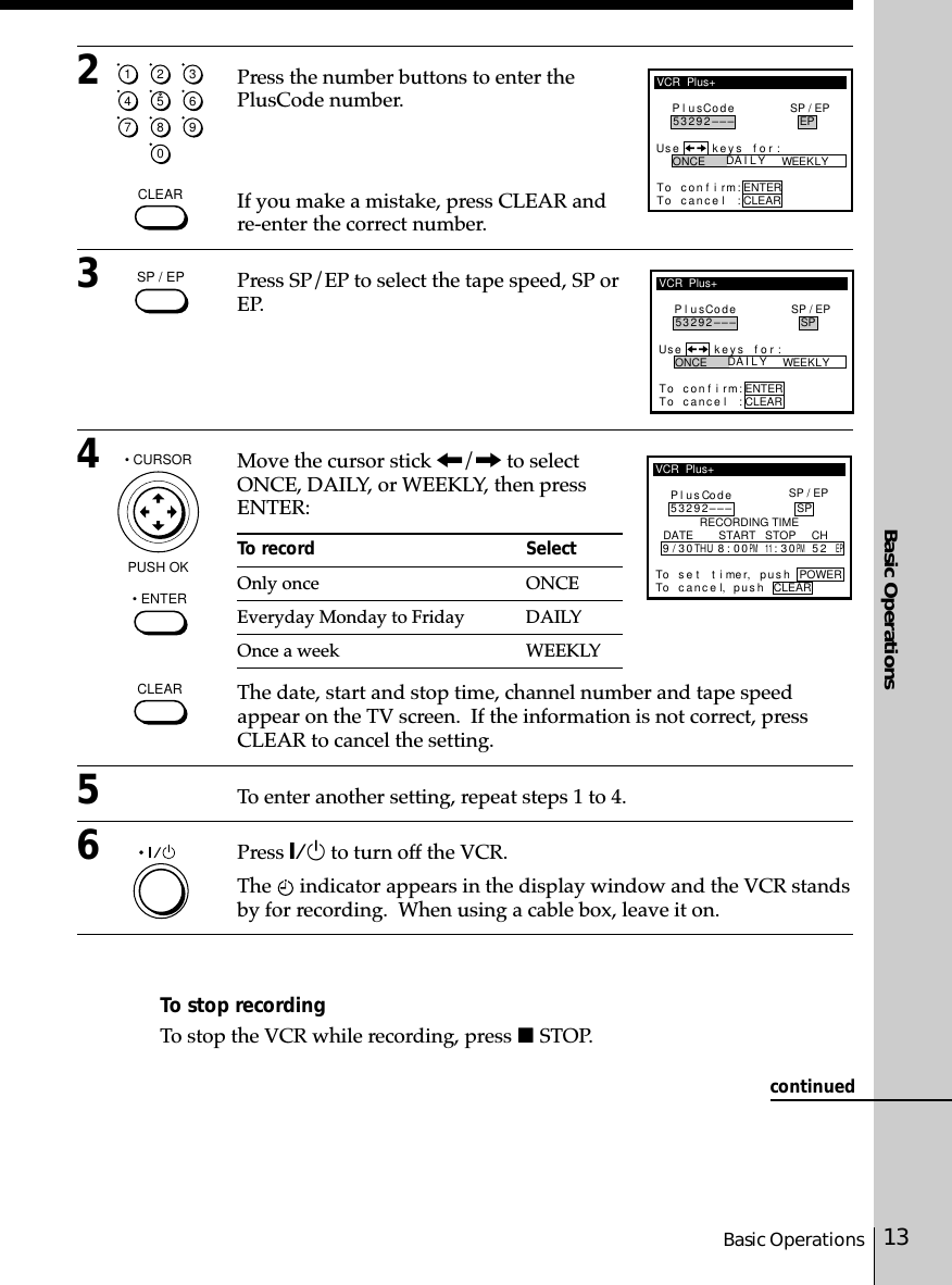 13Basic OperationsBasic Operationscontinued1234567890CLEARWEEKLY ONCE DA I L YPl usCodeUse keys for :To con f i rm:To cance l :CLEARENTERSP / EPEP–––29253VCR  Plus+SP / EPCLEARWEEKLY ONCE DA I L YPl usCodeUse keys for :To con f i rm:To cance l :CLEARENTERSP / EPSP–––29253VCR  Plus+VCR  Plus+Pl usCode53292––– SPTo c an pu s h POWERl,RECORDING TIMEceTo s e t t i me r, pus h93/0 8:0011:30 52EPTHUPM PMDATE        START   STOP     CHCLEARSP / EP• CURSORPUSH OK• ENTER2Press the number buttons to enter thePlusCode number.If you make a mistake, press CLEAR andre-enter the correct number.3Press SP/EP to select the tape speed, SP orEP.4Move the cursor stick &lt;/, to selectONCE, DAILY, or WEEKLY, then pressENTER:To record SelectOnly once ONCEEveryday Monday to Friday DAILYOnce a week WEEKLYThe date, start and stop time, channel number and tape speedappear on the TV screen.  If the information is not correct, pressCLEAR to cancel the setting.5To enter another setting, repeat steps 1 to 4.6Press `/1 to turn off the VCR.The   indicator appears in the display window and the VCR standsby for recording.  When using a cable box, leave it on.To stop recordingTo stop the VCR while recording, press x STOP.