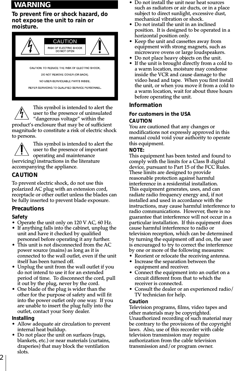 2Introduction WARNINGTo prevent fire or shock hazard, donot expose the unit to rain ormoisture.This symbol is intended to alert theuser to the presence of uninsulated“dangerous voltage” within theproduct’s enclosure that may be of sufficientmagnitude to constitute a risk of electric shockto persons.This symbol is intended to alert theuser to the presence of importantoperating and maintenance(servicing) instructions in the literatureaccompanying the appliance.CAUTIONTo prevent electric shock, do not use thispolarized AC plug with an extension cord,receptacle or other outlet unless the blades canbe fully inserted to prevent blade exposure.PrecautionsSafety• Operate the unit only on 120 V AC, 60 Hz.• If anything falls into the cabinet, unplug theunit and have it checked by qualifiedpersonnel before operating it any further.• This unit is not disconnected from the ACpower source (mains) as long as it isconnected to the wall outlet, even if the unititself has been turned off.• Unplug the unit from the wall outlet if youdo not intend to use it for an extendedperiod of time.  To disconnect the cord, pullit out by the plug, never by the cord.• One blade of the plug is wider than theother for the purpose of safety and will fitinto the power outlet only one way.  If youare unable to insert the plug fully into theoutlet, contact your Sony dealer.Installing• Allow adequate air circulation to preventinternal heat buildup.• Do not place the unit on surfaces (rugs,blankets, etc.) or near materials (curtains,draperies) that may block the ventilationslots.• Do not install the unit near heat sourcessuch as radiators or air ducts, or in a placesubject to direct sunlight, excessive dust,mechanical vibration or shock.• Do not install the unit in an inclinedposition.  It is designed to be operated in ahorizontal position only.• Keep the unit and cassettes away fromequipment with strong magnets, such asmicrowave ovens or large loudspeakers.• Do not place heavy objects on the unit.• If the unit is brought directly from a cold toa warm location, moisture may condenseinside the VCR and cause damage to thevideo head and tape.  When you first installthe unit, or when you move it from a cold toa warm location, wait for about three hoursbefore operating the unit.InformationFor customers in the USACAUTIONYou are cautioned that any changes ormodifications not expressly approved in thismanual could void your authority to operatethis equipment.NOTE:This equipment has been tested and found tocomply with the limits for a Class B digitaldevice, pursuant to Part 15 of the FCC Rules.These limits are designed to providereasonable protection against harmfulinterference in a residential installation.This equipment generates, uses, and canradiate radio frequency energy and, if notinstalled and used in accordance with theinstructions, may cause harmful interference toradio communications.  However, there is noguarantee that interference will not occur in aparticular installation.  If this equipment doescause harmful interference to radio ortelevision reception, which can be determinedby turning the equipment off and on, the useris encouraged to try to correct the interferenceby one or more of the following measures:• Reorient or relocate the receiving antenna.• Increase the separation between theequipment and receiver.• Connect the equipment into an outlet on acircuit different from that to which thereceiver is connected.• Consult the dealer or an experienced radio/TV technician for help.CautionTelevision programs, films, video tapes andother materials may be copyrighted.Unauthorized recording of such material maybe contrary to the provisions of the copyrightlaws.  Also, use of this recorder with cabletelevision transmission may requireauthorization from the cable televisiontransmission and/or program owner.