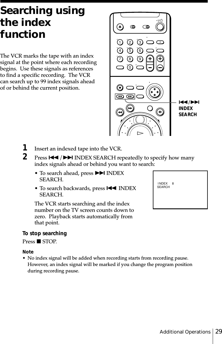 29Additional OperationsSearching usingthe indexfunctionThe VCR marks the tape with an indexsignal at the point where each recordingbegins.  Use these signals as referencesto find a specific recording.  The VCRcan search up to 99 index signals aheadof or behind the current position.1Insert an indexed tape into the VCR.2Press ./&gt; INDEX SEARCH repeatedly to specify how manyindex signals ahead or behind you want to search:• To search ahead, press &gt; INDEXSEARCH.• To search backwards, press . INDEXSEARCH.The VCR starts searching and the indexnumber on the TV screen counts down tozero.  Playback starts automatically fromthat point.To stop searchingPress x STOP.Note• No index signal will be added when recording starts from recording pause.However, an index signal will be marked if you change the program positionduring recording pause../&gt;INDEXSEARCH1234567890 I NDEXSEARCH 8