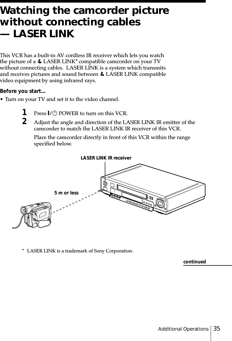 35Additional OperationsWatching the camcorder picturewithout connecting cables— LASER LINKThis VCR has a built-in AV cordless IR receiver which lets you watchthe picture of a   LASER LINK* compatible camcorder on your TVwithout connecting cables.  LASER LINK is a system which transmitsand receives pictures and sound between   LASER LINK compatiblevideo equipment by using infrared rays.Before you start...• Turn on your TV and set it to the video channel.1Press `/1 POWER to turn on this VCR.2Adjust the angle and direction of the LASER LINK IR emitter of thecamcorder to match the LASER LINK IR receiver of this VCR.Place the camcorder directly in front of this VCR within the rangespecified below.5 m or lessLASER LINK IR receivercontinued* LASER LINK is a trademark of Sony Corporation.