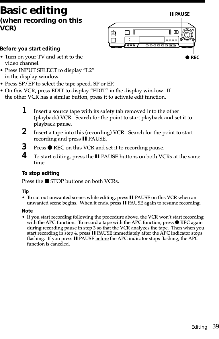 39EditingBasic editing(when recording on thisVCR)Before you start editing• Turn on your TV and set it to thevideo channel.• Press INPUT SELECT to display “L2”in the display window.• Press SP/EP to select the tape speed, SP or EP.• On this VCR, press EDIT to display “EDIT” in the display window.  Ifthe other VCR has a similar button, press it to activate edit function.1Insert a source tape with its safety tab removed into the other(playback) VCR.  Search for the point to start playback and set it toplayback pause.2Insert a tape into this (recording) VCR.  Search for the point to startrecording and press X PAUSE.3Press z REC on this VCR and set it to recording pause.4To start editing, press the X PAUSE buttons on both VCRs at the sametime.To stop editingPress the x STOP buttons on both VCRs.Tip• To cut out unwanted scenes while editing, press X PAUSE on this VCR when anunwanted scene begins.  When it ends, press X PAUSE again to resume recording.Note• If you start recording following the procedure above, the VCR won’t start recordingwith the APC function.  To record a tape with the APC function, press z REC againduring recording pause in step 3 so that the VCR analyzes the tape.  Then when youstart recording in step 4, press X PAUSE immediately after the APC indicator stopsflashing.  If you press X PAUSE before the APC indicator stops flashing, the APCfunction is canceled.z RECX PAUSE