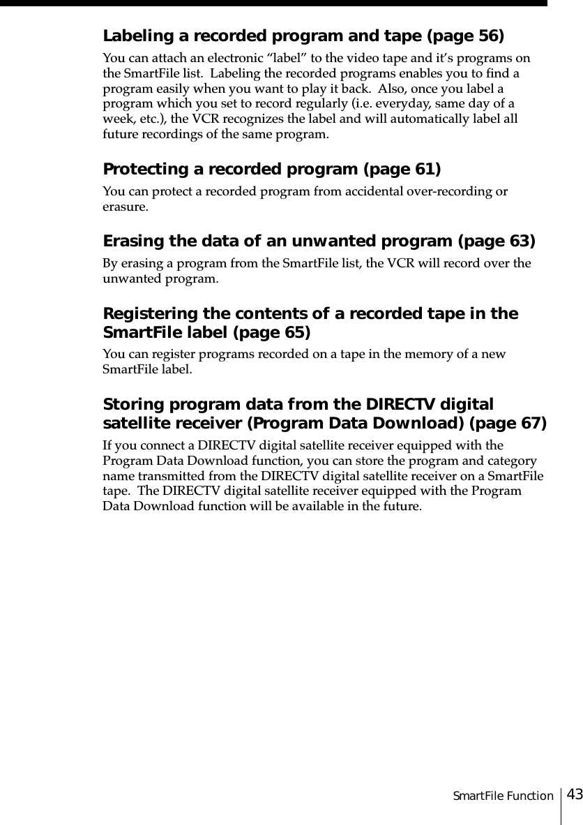 43SmartFile FunctionLabeling a recorded program and tape (page 56)You can attach an electronic “label” to the video tape and it’s programs onthe SmartFile list.  Labeling the recorded programs enables you to find aprogram easily when you want to play it back.  Also, once you label aprogram which you set to record regularly (i.e. everyday, same day of aweek, etc.), the VCR recognizes the label and will automatically label allfuture recordings of the same program.Protecting a recorded program (page 61)You can protect a recorded program from accidental over-recording orerasure.Erasing the data of an unwanted program (page 63)By erasing a program from the SmartFile list, the VCR will record over theunwanted program.Registering the contents of a recorded tape in theSmartFile label (page 65)You can register programs recorded on a tape in the memory of a newSmartFile label.Storing program data from the DIRECTV digitalsatellite receiver (Program Data Download) (page 67)If you connect a DIRECTV digital satellite receiver equipped with theProgram Data Download function, you can store the program and categoryname transmitted from the DIRECTV digital satellite receiver on a SmartFiletape.  The DIRECTV digital satellite receiver equipped with the ProgramData Download function will be available in the future.