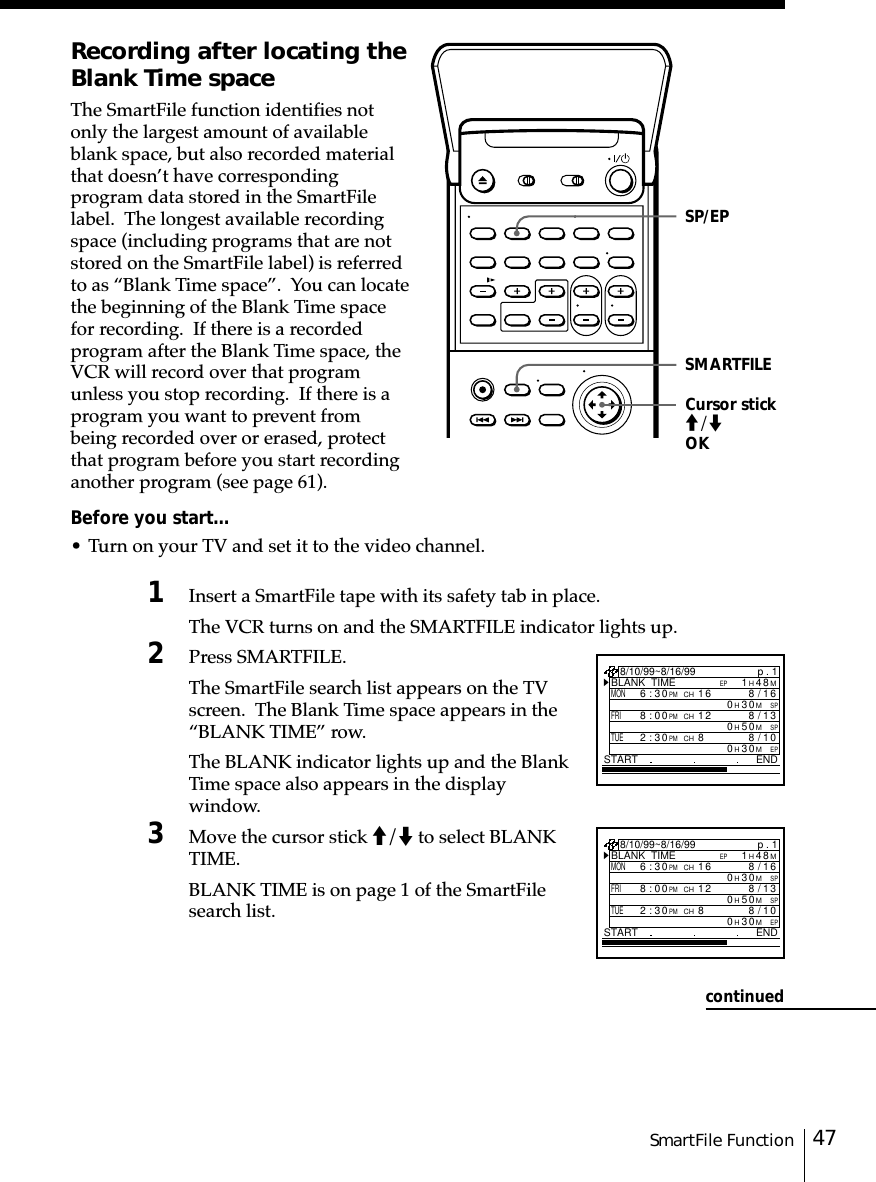 47SmartFile FunctionRecording after locating theBlank Time spaceThe SmartFile function identifies notonly the largest amount of availableblank space, but also recorded materialthat doesn’t have correspondingprogram data stored in the SmartFilelabel.  The longest available recordingspace (including programs that are notstored on the SmartFile label) is referredto as “Blank Time space”.  You can locatethe beginning of the Blank Time spacefor recording.  If there is a recordedprogram after the Blank Time space, theVCR will record over that programunless you stop recording.  If there is aprogram you want to prevent frombeing recorded over or erased, protectthat program before you start recordinganother program (see page 61).Before you start…• Turn on your TV and set it to the video channel.1Insert a SmartFile tape with its safety tab in place.The VCR turns on and the SMARTFILE indicator lights up.2Press SMARTFILE.The SmartFile search list appears on the TVscreen.  The Blank Time space appears in the“BLANK TIME” row.The BLANK indicator lights up and the BlankTime space also appears in the displaywindow.3Move the cursor stick M/m to select BLANKTIME.BLANK TIME is on page 1 of the SmartFilesearch list.Cursor stickM/mOKSP/EPcontinuedp . 1BLANK  TIMEM84H1EPSTART END8/10/99~8/16/99MON6:30PMCH16/8SPM03H016FRI8:00PMCH13/8SPM05H012TUE2:30PMCH80/8EPM03H01p . 1BLANK  TIMEM84H1EPSTART END8/10/99~8/16/99MON6:30PMCH16/8SPM03H016FRI8:00PMCH13/8SPM05H012TUE2:30PMCH80/8EPM03H01SMARTFILE