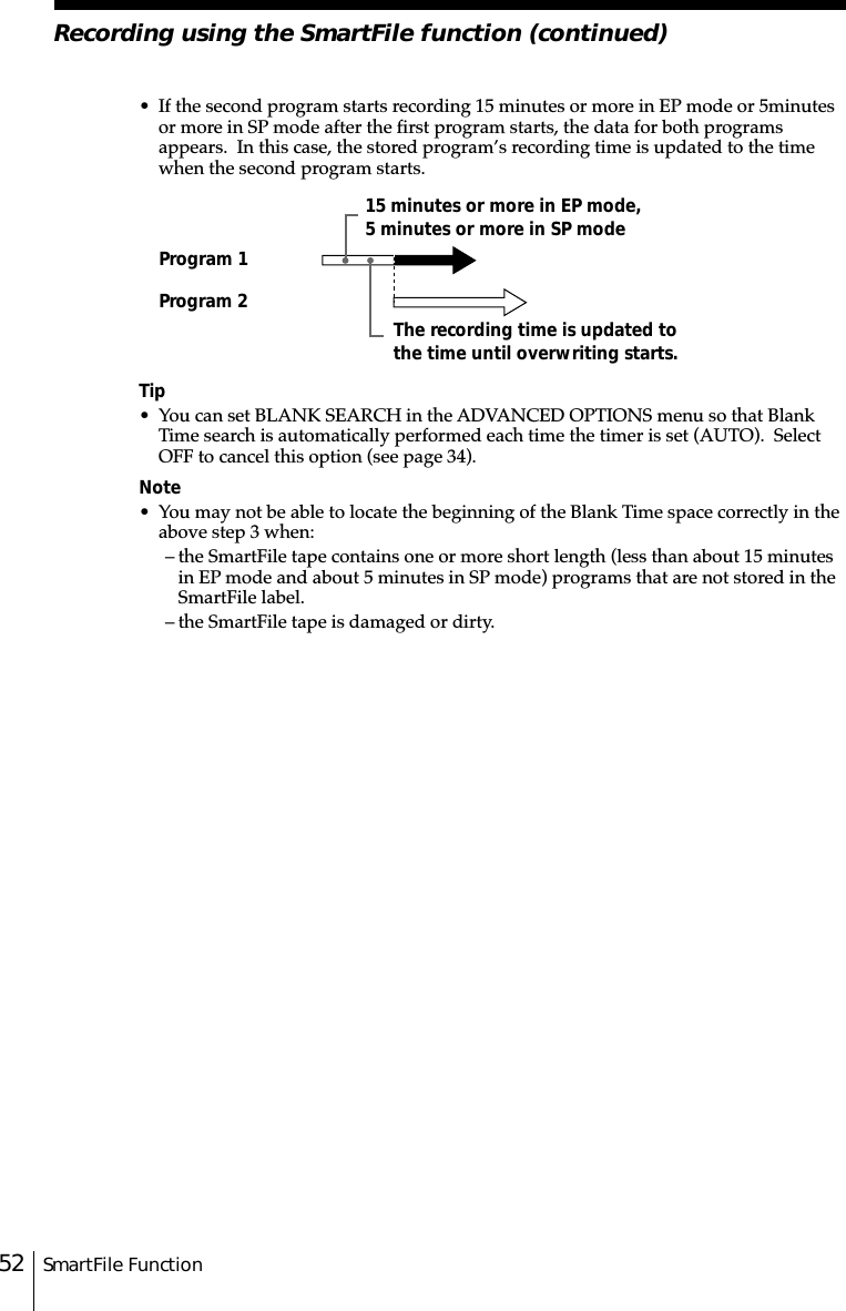 SmartFile Function52Recording using the SmartFile function (continued)Program 1Program 215 minutes or more in EP mode,5 minutes or more in SP modeThe recording time is updated tothe time until overwriting starts.• If the second program starts recording 15 minutes or more in EP mode or 5␣minutesor more in SP mode after the first program starts, the data for both programsappears.  In this case, the stored program’s recording time is updated to the timewhen the second program starts.Tip• You can set BLANK SEARCH in the ADVANCED OPTIONS menu so that BlankTime search is automatically performed each time the timer is set (AUTO).  SelectOFF to cancel this option (see page 34).Note• You may not be able to locate the beginning of the Blank Time space correctly in theabove step 3 when:– the SmartFile tape contains one or more short length (less than about 15 minutesin EP mode and about 5 minutes in SP mode) programs that are not stored in theSmartFile label.– the SmartFile tape is damaged or dirty.