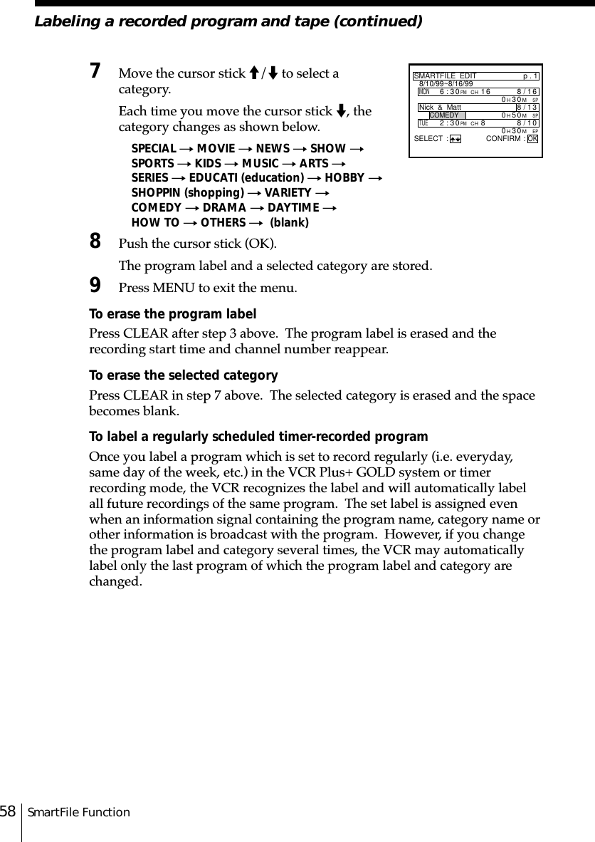 SmartFile Function58Labeling a recorded program and tape (continued)7Move the cursor stick M/m to select acategory.Each time you move the cursor stick m, thecategory changes as shown below.SPECIAL t MOVIE t NEWS t SHOW tSPORTS t KIDS t MUSIC t ARTS tSERIES t EDUCATI (education) t HOBBY tSHOPPIN (shopping) t VARIETY tCOMEDY t DRAMA t DAYTIME tHOW TO t OTHERS t  (blank)8Push the cursor stick (OK).The program label and a selected category are stored.9Press MENU to exit the menu.To erase the program labelPress CLEAR after step 3 above.  The program label is erased and therecording start time and channel number reappear.To erase the selected categoryPress CLEAR in step 7 above.  The selected category is erased and the spacebecomes blank.To label a regularly scheduled timer-recorded programOnce you label a program which is set to record regularly (i.e. everyday,same day of the week, etc.) in the VCR Plus+ GOLD system or timerrecording mode, the VCR recognizes the label and will automatically labelall future recordings of the same program.  The set label is assigned evenwhen an information signal containing the program name, category name orother information is broadcast with the program.  However, if you changethe program label and category several times, the VCR may automaticallylabel only the last program of which the program label and category arechanged.SMARTFILE  EDITMONp . 18/10/99~8/16/996:30PMCH16 6/8SPM001/8TUE2:30PMCH83H0SPM05H0EPM03H0SELECT : CONFIRM :OK13/81Nick  &amp;  MattCOMEDY