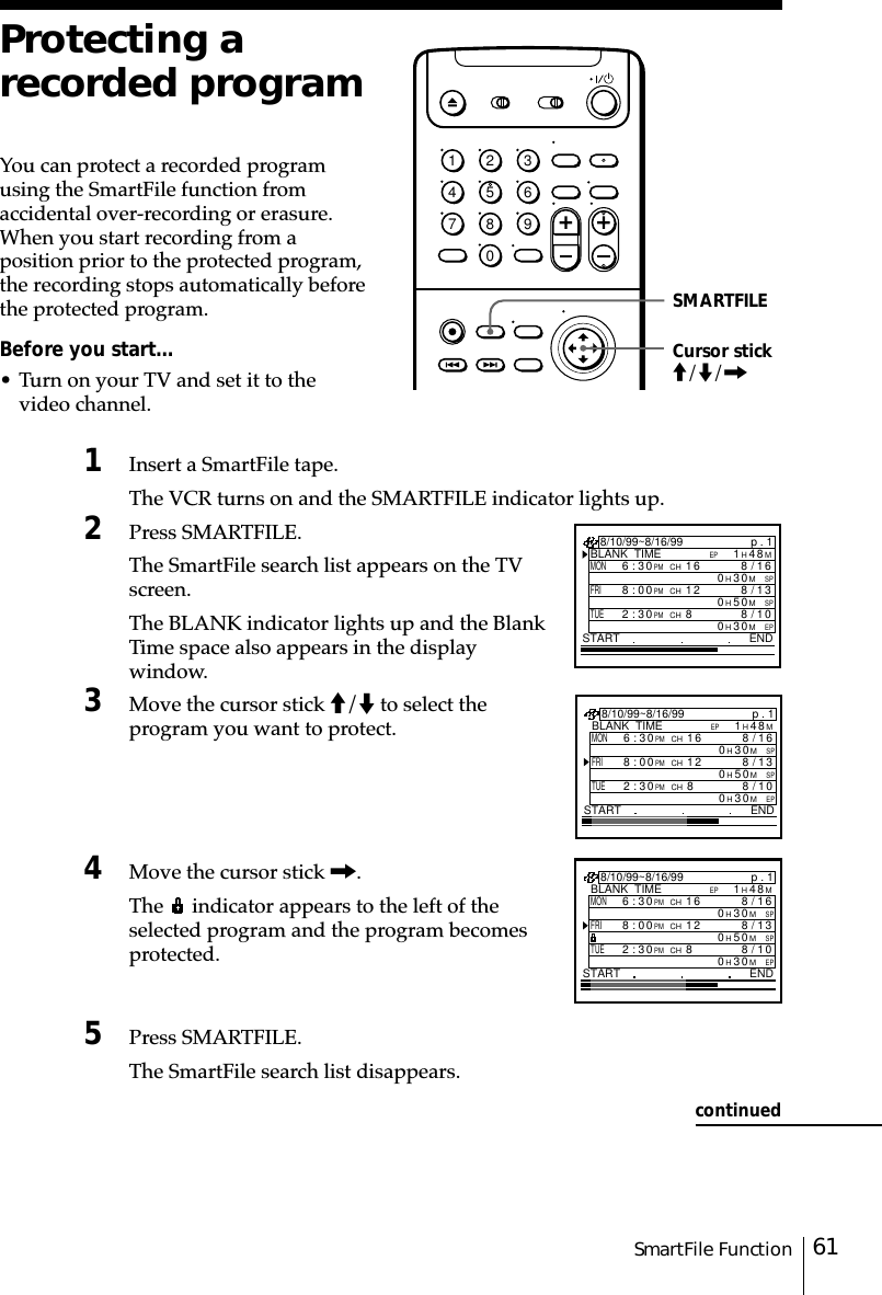 61SmartFile FunctionSMARTFILEProtecting arecorded programYou can protect a recorded programusing the SmartFile function fromaccidental over-recording or erasure.When you start recording from aposition prior to the protected program,the recording stops automatically beforethe protected program.Before you start…• Turn on your TV and set it to thevideo channel.1Insert a SmartFile tape.The VCR turns on and the SMARTFILE indicator lights up.2Press SMARTFILE.The SmartFile search list appears on the TVscreen.The BLANK indicator lights up and the BlankTime space also appears in the displaywindow.3Move the cursor stick M/m to select theprogram you want to protect.4Move the cursor stick ,.The   indicator appears to the left of theselected program and the program becomesprotected.5Press SMARTFILE.The SmartFile search list disappears.Cursor stickM/m/,p . 1BLANK  TIMEM84H1EPSTART END8/10/99~8/16/99MON6:30PMCH16/8SPM03H016FRI8:00PMCH13/8SPM05H012TUE2:30PMCH80/8EPM03H01p . 1BLANK  TIMEM84H1EPSTART END8/10/99~8/16/99MON6:30PMCH16/8SPM03H016FRI8:00PMCH13/8SPM05H012TUE2:30PMCH80/8EPM03H018/10/99~8/16/99MONp . 1BLANK  TIMEM84H1EP6:30PMCH16 6/8SPM0FRI31/801/8TUE2:30PMCH83H0SPM05H0EPM03H0START END18:00PMCH12continued1234567890