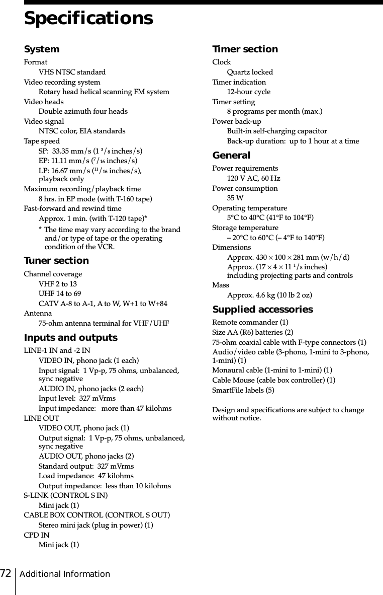 Additional Information72SpecificationsTimer sectionClockQuartz lockedTimer indication12-hour cycleTimer setting8 programs per month (max.)Power back-upBuilt-in self-charging capacitorBack-up duration:  up to 1 hour at a timeGeneralPower requirements120 V AC, 60 HzPower consumption35 WOperating temperature5°C to 40°C (41°F to 104°F)Storage temperature– 20°C to 60°C (– 4°F to 140°F)DimensionsApprox. 430 × 100 × 281 mm (w/h/d)Approx. (17 × 4 × 11 1/8 inches)including projecting parts and controlsMassApprox. 4.6 kg (10 lb 2 oz)Supplied accessoriesRemote commander (1)Size AA (R6) batteries (2)75-ohm coaxial cable with F-type connectors (1)Audio/video cable (3-phono, 1-mini to 3-phono,1-mini) (1)Monaural cable (1-mini to 1-mini) (1)Cable Mouse (cable box controller) (1)SmartFile labels (5)Design and specifications are subject to changewithout notice.SystemFormatVHS NTSC standardVideo recording systemRotary head helical scanning FM systemVideo headsDouble azimuth four headsVideo signalNTSC color, EIA standardsTape speedSP:  33.35 mm/s (1 3/8 inches/s)EP: 11.11 mm/s (7/16 inches/s)LP: 16.67 mm/s (11/16 inches/s),playback onlyMaximum recording/playback time8 hrs. in EP mode (with T-160 tape)Fast-forward and rewind timeApprox. 1 min. (with T-120 tape)** The time may vary according to the brandand/or type of tape or the operatingcondition of the VCR.Tuner sectionChannel coverageVHF 2 to 13UHF 14 to 69CATV A-8 to A-1, A to W, W+1 to W+84Antenna75-ohm antenna terminal for VHF/UHFInputs and outputsLINE-1 IN and -2 INVIDEO IN, phono jack (1 each)Input signal:  1 Vp-p, 75 ohms, unbalanced,sync negativeAUDIO IN, phono jacks (2 each)Input level:  327 mVrmsInput impedance:   more than 47 kilohmsLINE OUTVIDEO OUT, phono jack (1)Output signal:  1 Vp-p, 75 ohms, unbalanced,sync negativeAUDIO OUT, phono jacks (2)Standard output:  327 mVrmsLoad impedance:  47 kilohmsOutput impedance:  less than 10 kilohmsS-LINK (CONTROL S IN)Mini jack (1)CABLE BOX CONTROL (CONTROL S OUT)Stereo mini jack (plug in power) (1)CPD INMini jack (1)
