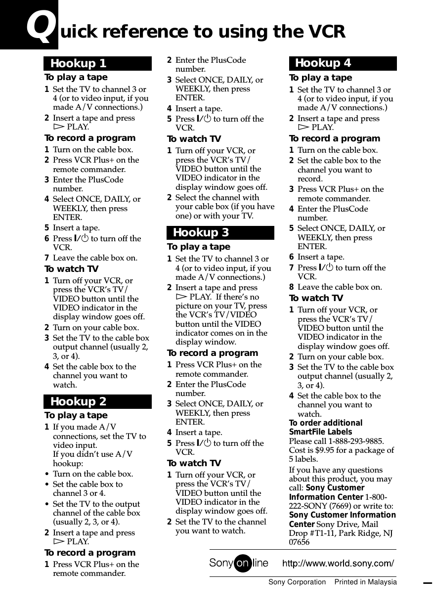 2Enter the PlusCodenumber.3Select ONCE, DAILY, orWEEKLY, then pressENTER.4Insert a tape.5Press `/1 to turn off theVCR.To watch TV1Turn off your VCR, orpress the VCR’s TV/VIDEO button until theVIDEO indicator in thedisplay window goes off.2Select the channel withyour cable box (if you haveone) or with your TV.Hookup 3To play a tape1Set the TV to channel 3 or4 (or to video input, if youmade A/V connections.)2Insert a tape and pressH PLAY.  If there’s nopicture on your TV, pressthe VCR’s TV/VIDEObutton until the VIDEOindicator comes on in thedisplay window.To record a program1Press VCR Plus+ on theremote commander.2Enter the PlusCodenumber.3Select ONCE, DAILY, orWEEKLY, then pressENTER.4Insert a tape.5Press `/1 to turn off theVCR.To watch TV1Turn off your VCR, orpress the VCR’s TV/VIDEO button until theVIDEO indicator in thedisplay window goes off.2Set the TV to the channelyou want to watch.Hookup 1To play a tape1Set the TV to channel 3 or4 (or to video input, if youmade A/V connections.)2Insert a tape and pressH PLAY.To record a program1Turn on the cable box.2Press VCR Plus+ on theremote commander.3Enter the PlusCodenumber.4Select ONCE, DAILY, orWEEKLY, then pressENTER.5Insert a tape.6Press `/1 to turn off theVCR.7Leave the cable box on.To watch TV1Turn off your VCR, orpress the VCR’s TV/VIDEO button until theVIDEO indicator in thedisplay window goes off.2Turn on your cable box.3Set the TV to the cable boxoutput channel (usually 2,3, or 4).4Set the cable box to thechannel you want towatch.Hookup 2To play a tape1If you made A/Vconnections, set the TV tovideo input.If you didn’t use A/Vhookup:• Turn on the cable box.• Set the cable box tochannel 3 or 4.• Set the TV to the outputchannel of the cable box(usually 2, 3, or 4).2Insert a tape and pressH PLAY.To record a program1Press VCR Plus+ on theremote commander.Hookup 4To play a tape1Set the TV to channel 3 or4 (or to video input, if youmade A/V connections.)2Insert a tape and pressH PLAY.To record a program1Turn on the cable box.2Set the cable box to thechannel you want torecord.3Press VCR Plus+ on theremote commander.4Enter the PlusCodenumber.5Select ONCE, DAILY, orWEEKLY, then pressENTER.6Insert a tape.7Press `/1 to turn off theVCR.8Leave the cable box on.To watch TV1Turn off your VCR, orpress the VCR’s TV/VIDEO button until theVIDEO indicator in thedisplay window goes off.2Turn on your cable box.3Set the TV to the cable boxoutput channel (usually 2,3, or 4).4Set the cable box to thechannel you want towatch.To order additionalSmartFile LabelsPlease call 1-888-293-9885.Cost is $9.95 for a package of5 labels.If you have any questionsabout this product, you maycall: Sony CustomerInformation Center 1-800-222-SONY (7669) or write to:Sony Customer InformationCenter Sony Drive, MailDrop #T1-11, Park Ridge, NJ07656Sony Corporation    Printed in MalaysiaQ uick reference to using the VCR