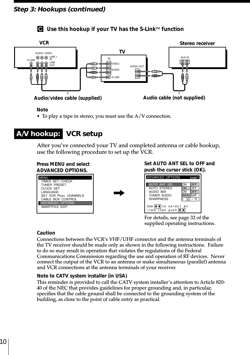 10Note• To play a tape in stereo, you must use the A/V connection.C  Use this hookup if your TV has the S-Link functionA/V hookup:   VCR setupVCRAfter you’ve connected your TV and completed antenna or cable hookup,use the following procedure to set up the VCR.CautionConnections between the VCR’s VHF/UHF connector and the antenna terminals ofthe TV receiver should be made only as shown in the following instructions.  Failureto do so may result in operation that violates the regulations of the FederalCommunications Commission regarding the use and operation of RF devices.  Neverconnect the output of the VCR to an antenna or make simultaneous (parallel) antennaand VCR connections at the antenna terminals of your receiver.Note to CATV system installer (in USA)This reminder is provided to call the CATV system installer’s attention to Article 820-40 of the NEC that provides guidelines for proper grounding and, in particular,specifies that the cable ground shall be connected to the grounding system of thebuilding, as close to the point of cable entry as practical.Press MENU and selectADVANCED OPTIONS. Set AUTO ANT SEL to OFF andpush the cursor stick (OK).For details, see page 32 of thesupplied operating instructions.Stereo receiverAudio/video cable (supplied)TVStep 3: Hookups (continued)Audio cable (not supplied)MENUADVANCED  OPTIONSCLOCK  SETTUNER  PRESETTIMER  SET / CHECKLANGUAGECABLE  BOX  CONTROLSMARTFILE  EDITSET  VCR  Plus+  CHANNELSADVANCED  OPTIONSSHARPNESSTUNER  AUDIOAUDIO  MIXAUTO  STEREO ON OFFON OFFON OFFMAIN SAPpage1AUTO  ANT  SELiUse t o se l ec t antem, then pushLH––,S-LINKAUDIO VIDEOINVIDEOAUDIOAUDIO OUTAUX INS-LINKLINE-1 INLINE OUT