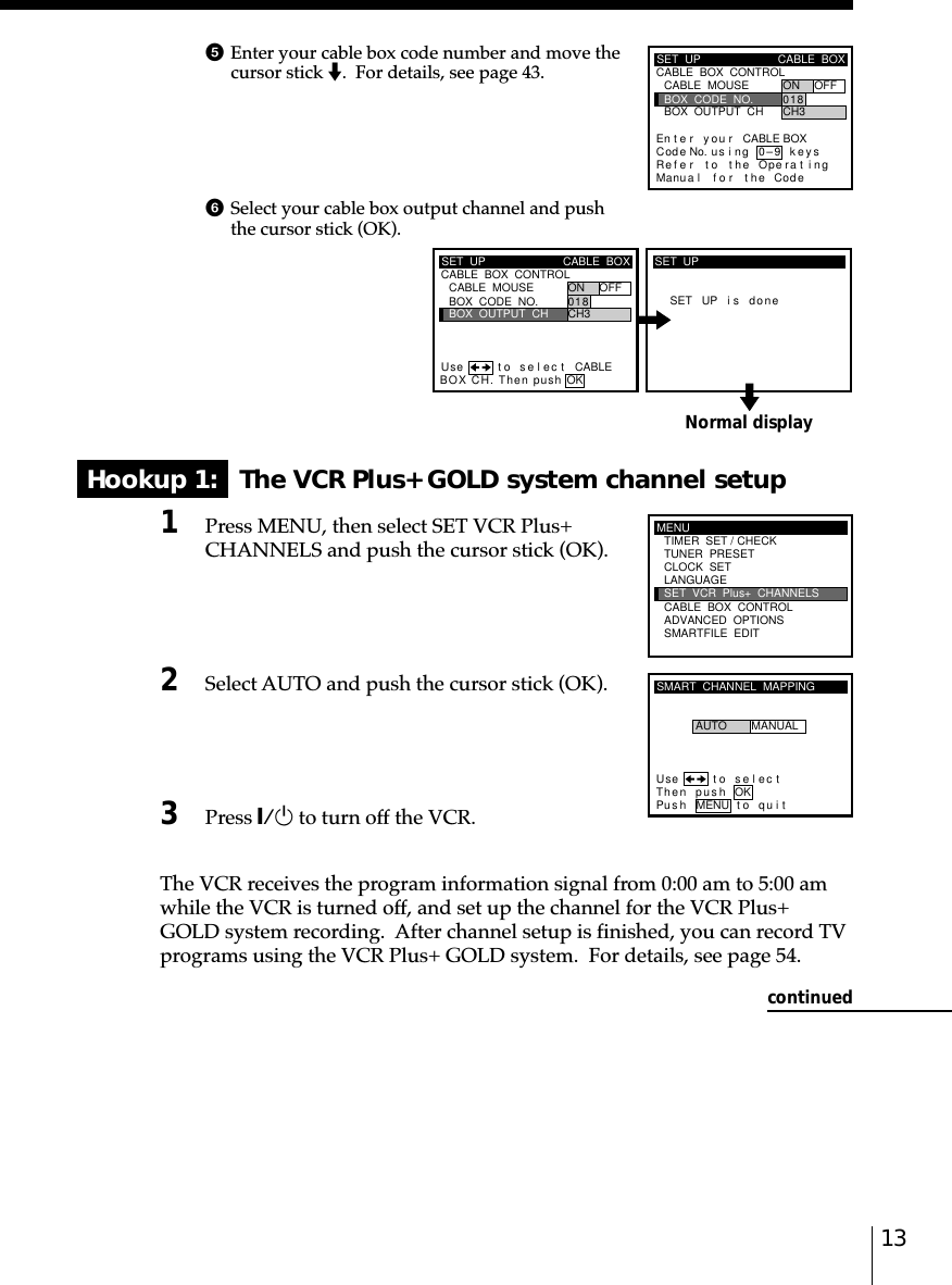 13Normal displayHookup 1:   The VCR Plus+ GOLD system channel setup1Press MENU, then select SET VCR Plus+CHANNELS and push the cursor stick (OK).2Select AUTO and push the cursor stick (OK).3Press `/1 to turn off the VCR.The VCR receives the program information signal from 0:00 am to 5:00 amwhile the VCR is turned off, and set up the channel for the VCR Plus+GOLD system recording.  After channel setup is finished, you can record TVprograms using the VCR Plus+ GOLD system.  For details, see page 54.continued5Enter your cable box code number and move thecursor stick m.  For details, see page 43.SET  UPRefMaCABLE  BOX  CONTROLCABLE  BOXBOX  OUTPUT  CHBOX  CODE  NO.CABLE  MOUSE ON OFF0CH318En t e r y ou r CABLE BOXus i ng keyser to the Operat ingnua l f o r the Code0–9Cod e No.SET  UP CABLE  BOXBOX  OUTPUT  CHBOX  CODE  NO.CABLE  MOUSE ON OFF0CH318CABLE  BOX  CONTROLBOX CH. Then push OKCABLEUse t o s e l ec tSET UP i s doneSET  UPMENUADVANCED  OPTIONSSMARTFILE  EDITCLOCK  SETTUNER  PRESETTIMER  SET / CHECKLANGUAGECABLE  BOX  CONTROLSET  VCR  Plus+  CHANNELSSMART  CHANNEL  MAPPINGUse t o s e l ec tThen push OKPus h MENU to quitAUTO MANUAL6Select your cable box output channel and pushthe cursor stick (OK).