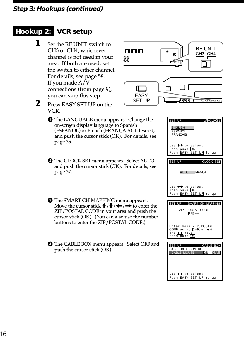 16Step 3: Hookups (continued)Hookup 2:   VCR setup1Set the RF UNIT switch toCH3 or CH4, whicheverchannel is not used in yourarea.  If both are used, setthe switch to either channel.For details, see page 58.If you made A/Vconnections (from page 9),you can skip this step.2Press EASY SET UP on theVCR.1The LANGUAGE menu appears.  Change theon-screen display language to Spanish(ESPAÑOL) or French (FRANÇAIS) if desired,and push the cursor stick (OK).  For details, seepage 35.2The CLOCK SET menu appears.  Select AUTOand push the cursor stick (OK).  For details, seepage 37.3The SMART CH MAPPING menu appears.Move the cursor stick M/m/&lt;/, to enter theZIP/POSTAL CODE in your area and push thecursor stick (OK).  (You can also use the numberbuttons to enter the ZIP/POSTAL CODE.)4The CABLE BOX menu appears.  Select OFF andpush the cursor stick (OK).CH3RF UNITCH4SET  UP LANGUAGEUse t o se l ec tThen push OKPus h EASY SET UP to quitENGLISHESPAÑOLFRANÇAISSET  UPUse t o s e l ec tThen pushPus h EASY SET UP to quitAUTOCLOCK  SETMANUALOKkSET  UPZIP / POSTAL  CODE1u23––si orand eysthenZIPyournterE ng 0–9pu hs OK,,SMART  CH  MAPPING/POSTALCODESET  UPUse t o s e l ec tPus h EASY SET UP to quitCABLE  BOX  CONTROLCABLE  BOXCABLE  MOUSE ON OFFEASYSET UP