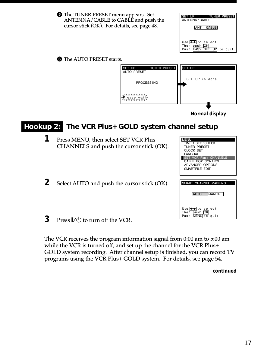 17Normal displayHookup 2:   The VCR Plus+ GOLD system channel setup1Press MENU, then select SET VCR Plus+CHANNELS and push the cursor stick (OK).2Select AUTO and push the cursor stick (OK).3Press `/1 to turn off the VCR.The VCR receives the program information signal from 0:00 am to 5:00 amwhile the VCR is turned off, and set up the channel for the VCR Plus+GOLD system recording.  After channel setup is finished, you can record TVprograms using the VCR Plus+ GOLD system.  For details, see page 54.SET  UPAUTO  PRESET TUNER  PRESETPleaPROCESS I NGse wai tSET UP i s doneSET  UPMENUADVANCED  OPTIONSSMARTFILE  EDITCLOCK  SETTUNER  PRESETTIMER  SET / CHECKLANGUAGECABLE  BOX  CONTROLSET  VCR  Plus+  CHANNELSSMART  CHANNEL  MAPPINGUse t o s e l ec tThen push OKPus h MENU to quitAUTO MANUALSET  UPANTENNA / CABLETUNER  PRESETUse t o s e l ec tThen pushPus h EASY SET UP to quitANT CABLEOKcontinued5The TUNER PRESET menu appears.  SetANTENNA/CABLE to CABLE and push thecursor stick (OK).  For details, see page 48.6The AUTO PRESET starts.