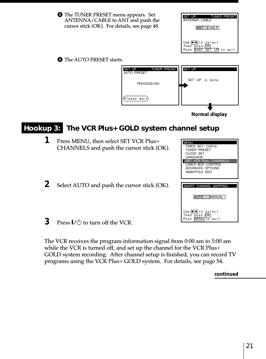 21Normal displayHookup 3:   The VCR Plus+ GOLD system channel setup1Press MENU, then select SET VCR Plus+CHANNELS and push the cursor stick (OK).2Select AUTO and push the cursor stick (OK).3Press `/1 to turn off the VCR.The VCR receives the program information signal from 0:00 am to 5:00 amwhile the VCR is turned off, and set up the channel for the VCR Plus+GOLD system recording.  After channel setup is finished, you can record TVprograms using the VCR Plus+ GOLD system.  For details, see page 54.SET  UPAUTO  PRESET TUNER  PRESETPleaPROCESS I NGse wai tSET UP i s doneSET  UPMENUADVANCED  OPTIONSSMARTFILE  EDITCLOCK  SETTUNER  PRESETTIMER  SET / CHECKLANGUAGECABLE  BOX  CONTROLSET  VCR  Plus+  CHANNELSSMART  CHANNEL  MAPPINGUse t o s e l ec tThen push OKPus h MENU to quitAUTO MANUALSET  UPANTENNA / CABLETUNER  PRESETUse t o s e l ec tThen push OKPus h EASY SET UP to quitANT CABLEcontinued5The TUNER PRESET menu appears.  SetANTENNA/CABLE to ANT and push thecursor stick (OK).  For details, see page 48.6The AUTO PRESET starts.
