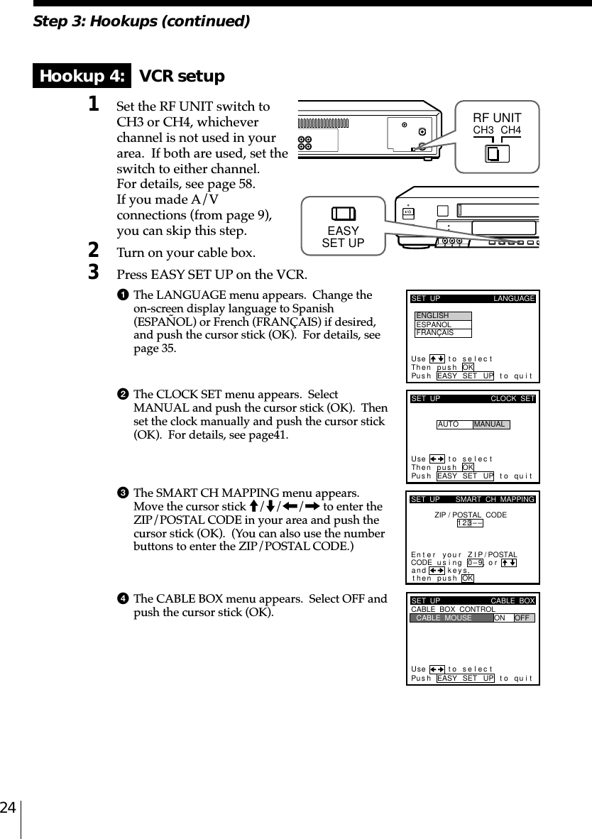 24Step 3: Hookups (continued)Hookup 4:   VCR setup1Set the RF UNIT switch toCH3 or CH4, whicheverchannel is not used in yourarea.  If both are used, set theswitch to either channel.For details, see page 58.If you made A/Vconnections (from page 9),you can skip this step.2Turn on your cable box.3Press EASY SET UP on the VCR.1The LANGUAGE menu appears.  Change theon-screen display language to Spanish(ESPAÑOL) or French (FRANÇAIS) if desired,and push the cursor stick (OK).  For details, seepage 35.2The CLOCK SET menu appears.  SelectMANUAL and push the cursor stick (OK).  Thenset the clock manually and push the cursor stick(OK).  For details, see page␣41.3The SMART CH MAPPING menu appears.Move the cursor stick M/m/&lt;/, to enter theZIP/POSTAL CODE in your area and push thecursor stick (OK).  (You can also use the numberbuttons to enter the ZIP/POSTAL CODE.)4The CABLE BOX menu appears.  Select OFF andpush the cursor stick (OK).CH3RF UNITCH4SET  UP LANGUAGEUse t o s e l ec tThen push OKPus h EASY SET UP to quitENGLISHESPAÑOLFRANÇAISSET  UPUse t o s e l ec tThen push OKPus h EASY SET UP to quitAUTOCLOCK  SETMANUALkSET  UPZIP / POSTAL  CODE1u23––si orand eysthenZIPyournterE ng 0–9pu hs OK,,SMART  CH  MAPPING/POSTALCODESET  UPUse t o s e l ec tPus h EASY SET UP to quitCABLE  BOX  CONTROLCABLE  BOXCABLE  MOUSE ON OFFEASYSET UP
