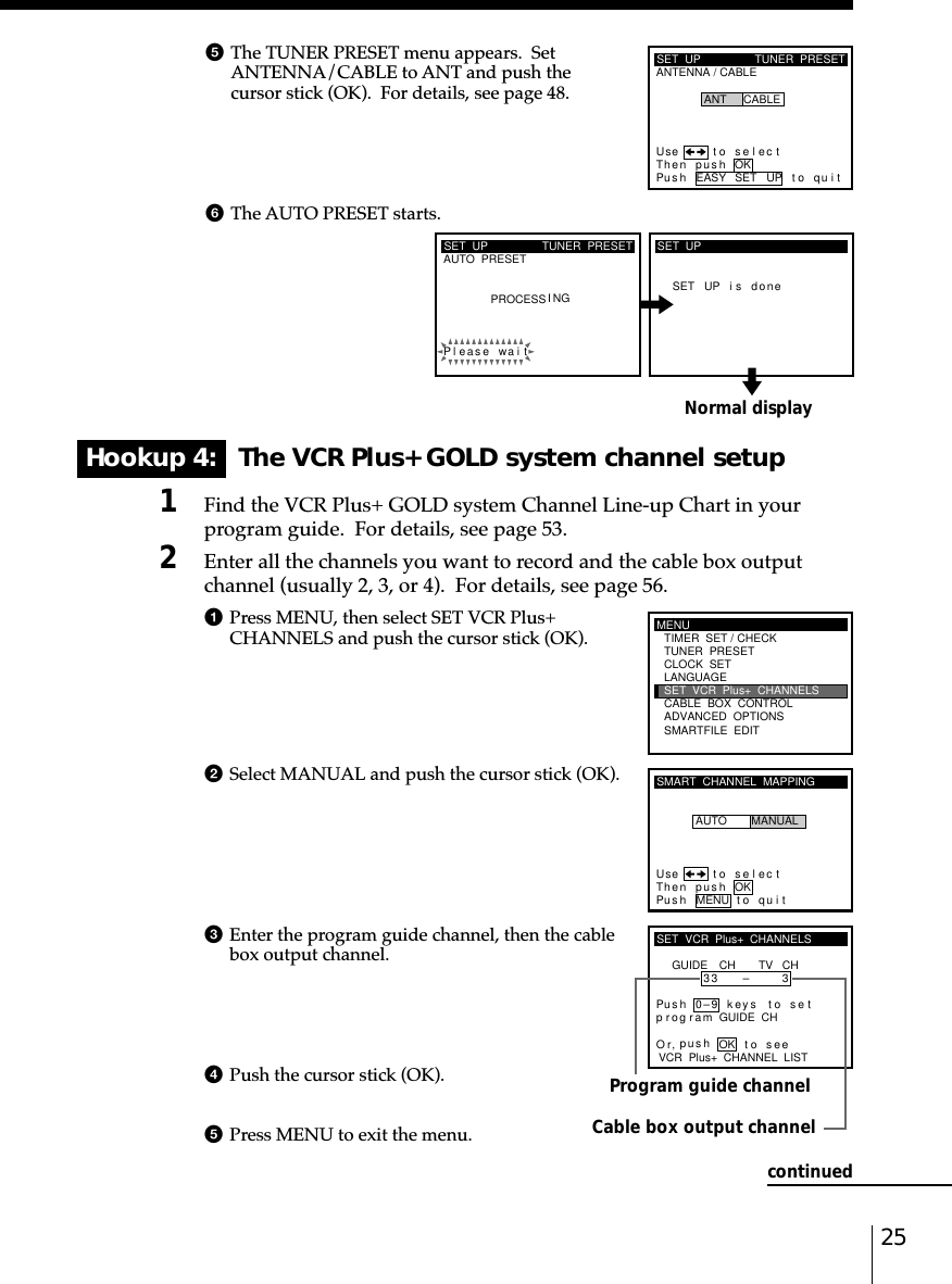 25Normal displayHookup 4:   The VCR Plus+ GOLD system channel setup1Find the VCR Plus+ GOLD system Channel Line-up Chart in yourprogram guide.  For details, see page 53.2Enter all the channels you want to record and the cable box outputchannel (usually 2, 3, or 4).  For details, see page 56.1Press MENU, then select SET VCR Plus+CHANNELS and push the cursor stick (OK).2Select MANUAL and push the cursor stick (OK).3Enter the program guide channel, then the cablebox output channel.4Push the cursor stick (OK).5Press MENU to exit the menu.Program guide channelCable box output channel5The TUNER PRESET menu appears.  SetANTENNA/CABLE to ANT and push thecursor stick (OK).  For details, see page 48.6The AUTO PRESET starts.SET  UPAUTO  PRESET TUNER  PRESETPleaPROCESS I NGse wai tSET UP i s doneSET  UPMENUADVANCED  OPTIONSSMARTFILE  EDITCLOCK  SETTUNER  PRESETTIMER  SET / CHECKLANGUAGECABLE  BOX  CONTROLSET  VCR  Plus+  CHANNELSSMART  CHANNEL  MAPPINGUse t o s e l ec tThen push OKPus h MENU to quitAUTO MANUALSET  VCR  Plus+  CHANNELSGUIDE CH TV CH33 – 3VCR  Plus+  CHANNEL  LISTOr to, push seePus h 0–9 keys to se tp r og r a m GUIDE  CHOKcontinuedSET  UPANTENNA / CABLETUNER  PRESETUse t o s e l ec tThen push OKPus h EASY SET UP to quitANT CABLE