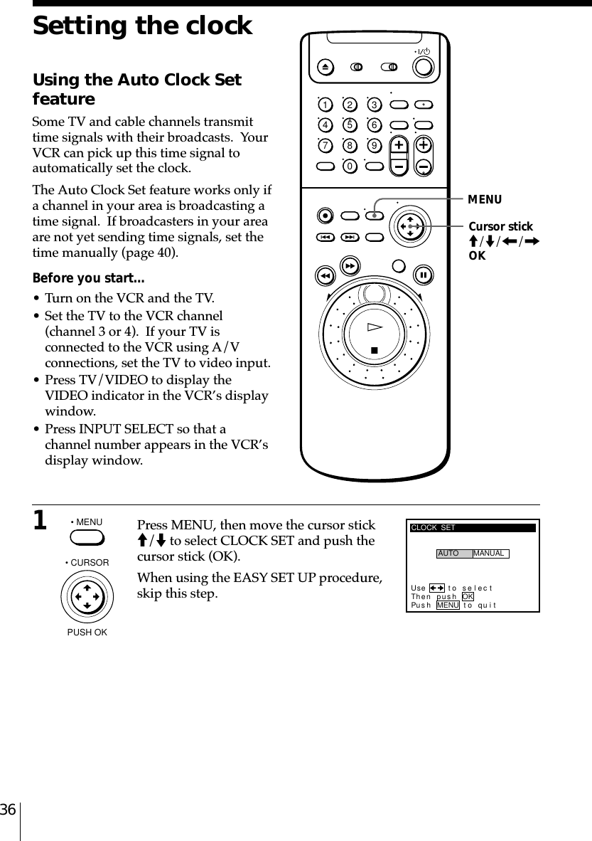 361Press MENU, then move the cursor stickM/m to select CLOCK SET and push thecursor stick (OK).When using the EASY SET UP procedure,skip this step.Setting the clockUsing the Auto Clock SetfeatureSome TV and cable channels transmittime signals with their broadcasts.  YourVCR can pick up this time signal toautomatically set the clock.The Auto Clock Set feature works only ifa channel in your area is broadcasting atime signal.  If broadcasters in your areaare not yet sending time signals, set thetime manually (page 40).Before you start…• Turn on the VCR and the TV.• Set the TV to the VCR channel(channel 3 or 4).  If your TV isconnected to the VCR using A/Vconnections, set the TV to video input.• Press TV/VIDEO to display theVIDEO indicator in the VCR’s displaywindow.• Press INPUT SELECT so that achannel number appears in the VCR’sdisplay window.• MENUCLOCK  SETUse t o s e l ec tThen pushPus h MENU to quitAUTO MANUALOK• CURSORPUSH OK1234567890MENUCursor stickM/m/&lt;/,OK