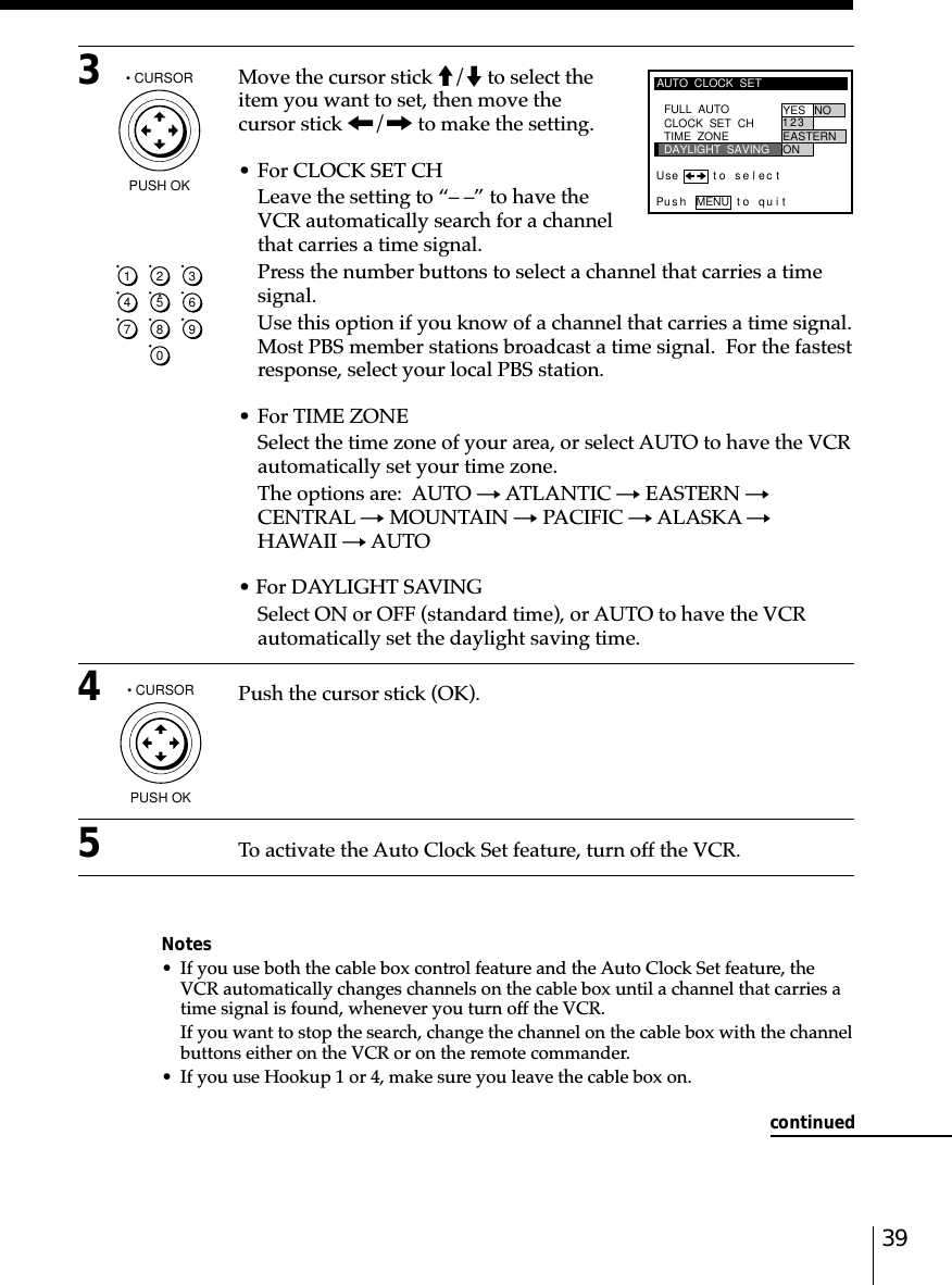 393Move the cursor stick M/m to select theitem you want to set, then move thecursor stick &lt;/, to make the setting.• For CLOCK SET CHLeave the setting to “– –” to have theVCR automatically search for a channelthat carries a time signal.Press the number buttons to select a channel that carries a timesignal.Use this option if you know of a channel that carries a time signal.Most PBS member stations broadcast a time signal.  For the fastestresponse, select your local PBS station.• For TIME ZONESelect the time zone of your area, or select AUTO to have the VCRautomatically set your time zone.The options are:  AUTO t ATLANTIC t EASTERN tCENTRAL t MOUNTAIN t PACIFIC t ALASKA tHAWAII t AUTO• For DAYLIGHT SAVINGSelect ON or OFF (standard time), or AUTO to have the VCRautomatically set the daylight saving time.4Push the cursor stick (OK).5To activate the Auto Clock Set feature, turn off the VCR.Notes• If you use both the cable box control feature and the Auto Clock Set feature, theVCR automatically changes channels on the cable box until a channel that carries atime signal is found, whenever you turn off the VCR.If you want to stop the search, change the channel on the cable box with the channelbuttons either on the VCR or on the remote commander.• If you use Hookup 1 or 4, make sure you leave the cable box on.1234567890AUTO  CLOCK  SETPus h MENU to quitFULL  AUTO YES NOCLOCK  SET  CHTIME  ZONEDAYLIGHT  SAVING2EASTERN3ON1Use t o s e l ec t• CURSORPUSH OK• CURSORPUSH OKcontinued