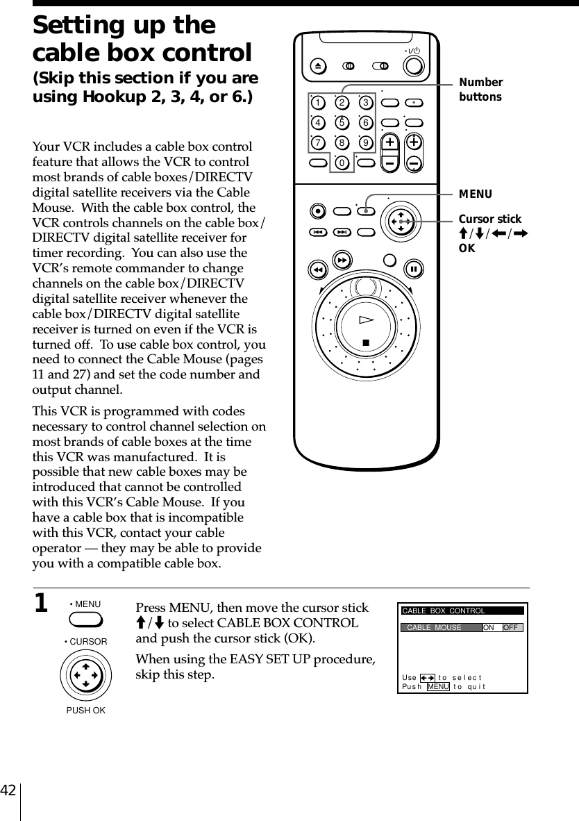 42Setting up thecable box control(Skip this section if you areusing Hookup 2, 3, 4, or 6.)Your VCR includes a cable box controlfeature that allows the VCR to controlmost brands of cable boxes/DIRECTVdigital satellite receivers via the CableMouse.  With the cable box control, theVCR controls channels on the cable box/DIRECTV digital satellite receiver fortimer recording.  You can also use theVCR’s remote commander to changechannels on the cable box/DIRECTVdigital satellite receiver whenever thecable box/DIRECTV digital satellitereceiver is turned on even if the VCR isturned off.  To use cable box control, youneed to connect the Cable Mouse (pages11 and 27) and set the code number andoutput channel.This VCR is programmed with codesnecessary to control channel selection onmost brands of cable boxes at the timethis VCR was manufactured.  It ispossible that new cable boxes may beintroduced that cannot be controlledwith this VCR’s Cable Mouse.  If youhave a cable box that is incompatiblewith this VCR, contact your cableoperator –– they may be able to provideyou with a compatible cable box.1Press MENU, then move the cursor stickM/m to select CABLE BOX CONTROLand push the cursor stick (OK).When using the EASY SET UP procedure,skip this step.MENUNumberbuttons• MENUCABLE  BOX  CONTROLPus h MENU to quitCABLE  MOUSE ON OFFUse t o s e l ec t• CURSORPUSH OKCursor stickM/m/&lt;/,OK1234567890