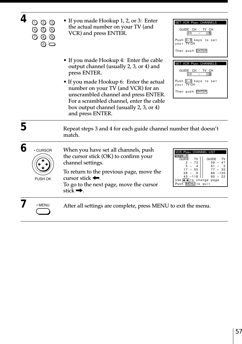 574• If you made Hookup 1, 2, or 3:  Enterthe actual number on your TV (andVCR) and press ENTER.• If you made Hookup 4:  Enter the cableoutput channel (usually 2, 3, or 4) andpress ENTER.• If you made Hookup 6:  Enter the actualnumber on your TV (and VCR) for anunscrambled channel and press ENTER.For a scrambled channel, enter the cablebox output channel (usually 2, 3, or 4)and press ENTER.5Repeat steps 3 and 4 for each guide channel number that doesn’tmatch.6When you have set all channels, pushthe cursor stick (OK) to confirm yourchannel settings.To return to the previous page, move thecursor stick &lt;.To go to the next page, move the cursorstick ,.7After all settings are complete, press MENU to exit the menu.SET  VCR  Plus+  CHANNELSGUIDE CH TV CH33 – 5Pus h 0–9 keys to se tyTh en p us h ENTERou r TV CHSET  VCR  Plus+  CHANNELSGUIDE CH TV CH33 – 3Pus h 0–9 keys to se tyTh en p us h ENTERou r TV CHVCR  Plus+  CHANNEL  LISTGUIDE TV2–7p1age35– 47–558– 93– 8124GUIDE TV9–471– 37–356– 00–227895621Pus h MENU to quitUse to change page11• MENU• CURSORPUSH OK1234567890