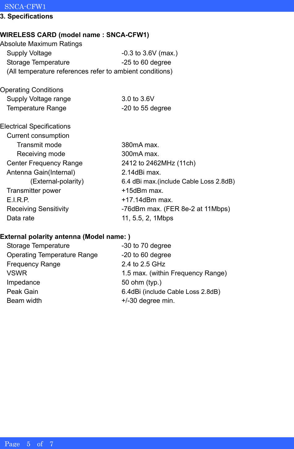   SNCA-CFW1 Page  5  of  7 3. Specifications  WIRELESS CARD (model name : SNCA-CFW1) Absolute Maximum Ratings     Supply Voltage  -0.3 to 3.6V (max.)     Storage Temperature  -25 to 60 degree   (All temperature references refer to ambient conditions)  Operating Conditions     Supply Voltage range  3.0 to 3.6V     Temperature Range  -20 to 55 degree  Electrical Specifications   Current consumption      Transmit mode  380mA max.      Receiving mode  300mA max.     Center Frequency Range  2412 to 2462MHz (11ch)     Antenna Gain(Internal)  2.14dBi max.          (External-polarity)  6.4 dBi max.(include Cable Loss 2.8dB)     Transmitter power  +15dBm max.   E.I.R.P.  +17.14dBm max.     Receiving Sensitivity  -76dBm max. (FER 8e-2 at 11Mbps)     Data rate  11, 5.5, 2, 1Mbps  External polarity antenna (Model name: )     Storage Temperature  -30 to 70 degree     Operating Temperature Range  -20 to 60 degree     Frequency Range  2.4 to 2.5 GHz     VSWR  1.5 max. (within Frequency Range)   Impedance  50 ohm (typ.)   Peak Gain  6.4dBi (include Cable Loss 2.8dB)     Beam width  +/-30 degree min. 