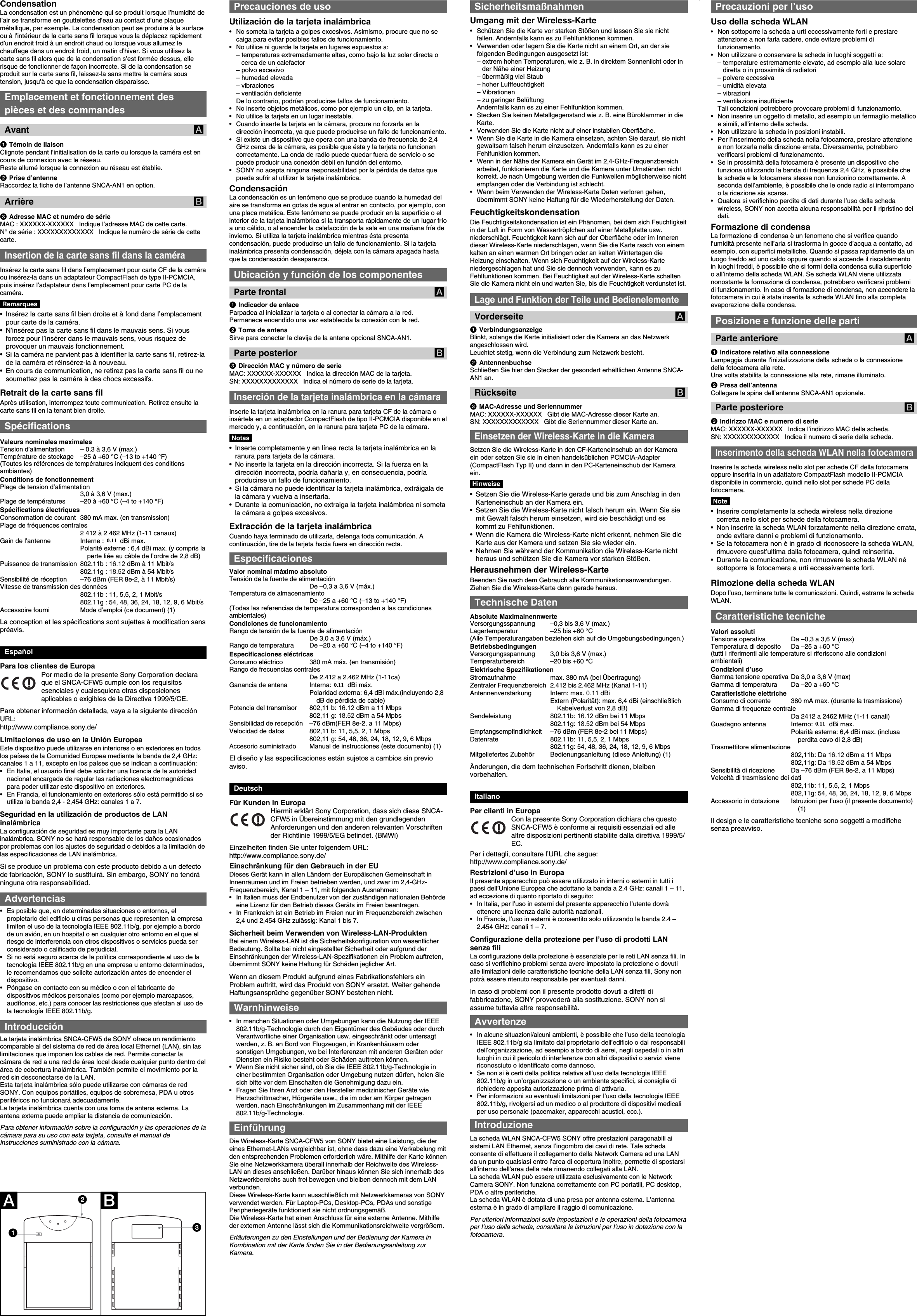 CondensationLa condensation est un phénomène qui se produit lorsque l’humidité del’air se transforme en gouttelettes d’eau au contact d’une plaquemétallique, par exemple. La condensation peut se produire à la surfaceou à l’intérieur de la carte sans fil lorsque vous la déplacez rapidementd’un endroit froid à un endroit chaud ou lorsque vous allumez lechauffage dans un endroit froid, un matin d’hiver. Si vous utilisez lacarte sans fil alors que de la condensation s’est formée dessus, ellerisque de fonctionner de façon incorrecte. Si de la condensation seproduit sur la carte sans fil, laissez-la sans mettre la caméra soustension, jusqu’à ce que la condensation disparaisse.Emplacement et fonctionnement despièces et des commandesAvant A1Témoin de liaisonClignote pendant l’initialisation de la carte ou lorsque la caméra est encours de connexion avec le réseau.Reste allumé lorsque la connexion au réseau est établie.2Prise d’antenneRaccordez la fiche de l’antenne SNCA-AN1 en option.Arrière B3Adresse MAC et numéro de sérieMAC : XXXXXX-XXXXXX   Indique l’adresse MAC de cette carte.N° de série : XXXXXXXXXXXXX   Indique le numéro de série de cettecarte.Insertion de la carte sans fil dans la caméraInsérez la carte sans fil dans l’emplacement pour carte CF de la caméraou insérez-la dans un adaptateur CompactFlash de type II-PCMCIA,puis insérez l’adaptateur dans l’emplacement pour carte PC de lacaméra.Remarques• Insérez la carte sans fil bien droite et à fond dans l’emplacementpour carte de la caméra.•N’insérez pas la carte sans fil dans le mauvais sens. Si vousforcez pour l’insérer dans le mauvais sens, vous risquez deprovoquer un mauvais fonctionnement.• Si la caméra ne parvient pas à identifier la carte sans fil, retirez-lade la caméra et réinsérez-la à nouveau.•En cours de communication, ne retirez pas la carte sans fil ou nesoumettez pas la caméra à des chocs excessifs.Retrait de la carte sans filAprès utilisation, interrompez toute communication. Retirez ensuite lacarte sans fil en la tenant bien droite.SpécificationsValeurs nominales maximalesTension d’alimentation – 0,3 à 3,6 V (max.)Température de stockage –25 à +60 °C (–13 to +140 °F)(Toutes les références de températures indiquent des conditionsambiantes)Conditions de fonctionnementPlage de tension d’alimentation3,0 à 3,6 V (max.)Plage de températures –20 à +60 °C (–4 to +140 °F)Spécifications électriquesConsommation de courant 380 mA max. (en transmission)Plage de fréquences centrales2 412 à 2 462 MHz (1-11 canaux)Gain de l’antenne Interne : 2,14 dBi max.Polarité externe : 6,4 dBi max. (y compris laperte liée au câble de l’ordre de 2,8 dB)Puissance de transmission 802.11b : 16.12 dBm à 11 Mbit/s802.11g : 18.52 dBm à 54 Mbit/sSensibilité de réception –76 dBm (FER 8e-2, à 11 Mbit/s)Vitesse de transmission des données802.11b : 11, 5,5, 2, 1 Mbit/s802.11g : 54, 48, 36, 24, 18, 12, 9, 6 Mbit/sAccessoire fourni Mode d’emploi (ce document) (1)La conception et les spécifications sont sujettes à modification sanspréavis.EspañolPara los clientes de EuropaPor medio de la presente Sony Corporation declaraque el SNCA-CFW5 cumple con los requisitosesenciales y cualesquiera otras disposicionesaplicables o exigibles de la Directiva 1999/5/CE.Para obtener información detallada, vaya a la siguiente direcciónURL:http://www.compliance.sony.de/Limitaciones de uso en la Unión EuropeaEste dispositivo puede utilizarse en interiores o en exteriores en todoslos países de la Comunidad Europea mediante la banda de 2,4 GHz:canales 1 a 11, excepto en los países que se indican a continuación:•En Italia, el usuario final debe solicitar una licencia de la autoridadnacional encargada de regular las radiaciones electromagnéticaspara poder utilizar este dispositivo en exteriores.•En Francia, el funcionamiento en exteriores sólo está permitido si seutiliza la banda 2,4 - 2,454 GHz: canales 1 a 7.Seguridad en la utilización de productos de LANinalámbricaLa configuración de seguridad es muy importante para la LANinalámbrica. SONY no se hará responsable de los daños ocasionadospor problemas con los ajustes de seguridad o debidos a la limitación delas especificaciones de LAN inalámbrica.Si se produce un problema con este producto debido a un defectode fabricación, SONY lo sustituirá. Sin embargo, SONY no tendráninguna otra responsabilidad.Advertencias• Es posible que, en determinadas situaciones o entornos, elpropietario del edificio u otras personas que representen la empresalimiten el uso de la tecnología IEEE 802.11b/g, por ejemplo a bordode un avión, en un hospital o en cualquier otro entorno en el que elriesgo de interferencia con otros dispositivos o servicios pueda serconsiderado o calificado de perjudicial.• Si no está seguro acerca de la política correspondiente al uso de latecnología IEEE 802.11b/g en una empresa u entorno determinados,le recomendamos que solicite autorización antes de encender eldispositivo.•Póngase en contacto con su médico o con el fabricante dedispositivos médicos personales (como por ejemplo marcapasos,audífonos, etc.) para conocer las restricciones que afectan al uso dela tecnología IEEE 802.11b/g.IntroducciónLa tarjeta inalámbrica SNCA-CFW5 de SONY ofrece un rendimientocomparable al del sistema de red de área local Ethernet (LAN), sin laslimitaciones que imponen los cables de red. Permite conectar lacámara de red a una red de área local desde cualquier punto dentro delárea de cobertura inalámbrica. También permite el movimiento por lared sin desconectarse de la LAN.Esta tarjeta inalámbrica sólo puede utilizarse con cámaras de redSONY. Con equipos portátiles, equipos de sobremesa, PDA u otrosperiféricos no funcionará adecuadamente.La tarjeta inalámbrica cuenta con una toma de antena externa. Laantena externa puede ampliar la distancia de comunicación.Para obtener información sobre la configuración y las operaciones de lacámara para su uso con esta tarjeta, consulte el manual deinstrucciones suministrado con la cámara.Precauciones de usoUtilización de la tarjeta inalámbrica•No someta la tarjeta a golpes excesivos. Asimismo, procure que no secaiga para evitar posibles fallos de funcionamiento.•No utilice ni guarde la tarjeta en lugares expuestos a:– temperaturas extremadamente altas, como bajo la luz solar directa ocerca de un calefactor– polvo excesivo– humedad elevada– vibraciones– ventilación deficienteDe lo contrario, podrían producirse fallos de funcionamiento.• No inserte objetos metálicos, como por ejemplo un clip, en la tarjeta.•No utilice la tarjeta en un lugar inestable.• Cuando inserte la tarjeta en la cámara, procure no forzarla en ladirección incorrecta, ya que puede producirse un fallo de funcionamiento.•Si existe un dispositivo que opera con una banda de frecuencia de 2,4GHz cerca de la cámara, es posible que ésta y la tarjeta no funcionencorrectamente. La onda de radio puede quedar fuera de servicio o sepuede producir una conexión débil en función del entorno.•SONY no acepta ninguna responsabilidad por la pérdida de datos quepueda sufrir al utilizar la tarjeta inalámbrica.CondensaciónLa condensación es un fenómeno que se produce cuando la humedad delaire se transforma en gotas de agua al entrar en contacto, por ejemplo, conuna placa metálica. Este fenómeno se puede producir en la superficie o elinterior de la tarjeta inalámbrica si la transporta rápidamente de un lugar fríoa uno cálido, o al encender la calefacción de la sala en una mañana fría deinvierno. Si utiliza la tarjeta inalámbrica mientras ésta presentacondensación, puede producirse un fallo de funcionamiento. Si la tarjetainalámbrica presenta condensación, déjela con la cámara apagada hastaque la condensación desaparezca.Ubicación y función de los componentesParte frontal A1Indicador de enlaceParpadea al inicializar la tarjeta o al conectar la cámara a la red.Permanece encendido una vez establecida la conexión con la red.2Toma de antenaSirve para conectar la clavija de la antena opcional SNCA-AN1.Parte posterior B3Dirección MAC y número de serieMAC: XXXXXX-XXXXXX   Indica la dirección MAC de la tarjeta.SN: XXXXXXXXXXXXX   Indica el número de serie de la tarjeta.Inserción de la tarjeta inalámbrica en la cámaraInserte la tarjeta inalámbrica en la ranura para tarjeta CF de la cámara oinsértela en un adaptador CompactFlash de tipo II-PCMCIA disponible en elmercado y, a continuación, en la ranura para tarjeta PC de la cámara.Notas•Inserte completamente y en línea recta la tarjeta inalámbrica en laranura para tarjeta de la cámara.• No inserte la tarjeta en la dirección incorrecta. Si la fuerza en ladirección incorrecta, podría dañarla y, en consecuencia, podríaproducirse un fallo de funcionamiento.•Si la cámara no puede identificar la tarjeta inalámbrica, extráigala dela cámara y vuelva a insertarla.•Durante la comunicación, no extraiga la tarjeta inalámbrica ni sometala cámara a golpes excesivos.Extracción de la tarjeta inalámbricaCuando haya terminado de utilizarla, detenga toda comunicación. Acontinuación, tire de la tarjeta hacia fuera en dirección recta.EspecificacionesValor nominal máximo absolutoTensión de la fuente de alimentaciónDe –0,3 a 3,6 V (máx.)Temperatura de almacenamientoDe –25 a +60 °C (–13 to +140 °F)(Todas las referencias de temperatura corresponden a las condicionesambientales)Condiciones de funcionamientoRango de tensión de la fuente de alimentaciónDe 3,0 a 3,6 V (máx.)Rango de temperatura De –20 a +60 °C (–4 to +140 °F)Especificaciones eléctricasConsumo eléctrico 380 mA máx. (en transmisión)Rango de frecuencias centralesDe 2.412 a 2.462 MHz (1-11ca)Ganancia de antena Interna: 2,14 dBi máx.Polaridad externa: 6,4 dBi máx.(incluyendo 2,8dB de pérdida de cable)Potencia del transmisor 802,11 b: 16.12 dBm a 11 Mbps802,11 g: 18.52 dBm a 54 MpbsSensibilidad de recepción –76 dBm(FER 8e-2, a 11 Mbps)Velocidad de datos 802,11 b: 11, 5,5, 2, 1 Mbps802,11 g: 54, 48, 36, 24, 18, 12, 9, 6 MbpsAccesorio suministrado Manual de instrucciones (este documento) (1)El diseño y las especificaciones están sujetos a cambios sin previoaviso.DeutschFür Kunden in EuropaHiermit erklärt Sony Corporation, dass sich diese SNCA-CFW5 in Übereinstimmung mit den grundlegendenAnforderungen und den anderen relevanten Vorschriftender Richtlinie 1999/5/EG befindet. (BMWi)Einzelheiten finden Sie unter folgendem URL:http://www.compliance.sony.de/Einschränkung für den Gebrauch in der EUDieses Gerät kann in allen Ländern der Europäischen Gemeinschaft inInnenräumen und im Freien betrieben werden, und zwar im 2,4-GHz-Frequenzbereich, Kanal 1 – 11, mit folgenden Ausnahmen:• In Italien muss der Endbenutzer von der zuständigen nationalen Behördeeine Lizenz für den Betrieb dieses Geräts im Freien beantragen.•In Frankreich ist ein Betrieb im Freien nur im Frequenzbereich zwischen2,4 und 2,454 GHz zulässig: Kanal 1 bis 7.Sicherheit beim Verwenden von Wireless-LAN-ProduktenBei einem Wireless-LAN ist die Sicherheitskonfiguration von wesentlicherBedeutung. Sollte bei nicht eingestellter Sicherheit oder aufgrund derEinschränkungen der Wireless-LAN-Spezifikationen ein Problem auftreten,übernimmt SONY keine Haftung für Schäden jeglicher Art.Wenn an diesem Produkt aufgrund eines Fabrikationsfehlers einProblem auftritt, wird das Produkt von SONY ersetzt. Weiter gehendeHaftungsansprüche gegenüber SONY bestehen nicht.Warnhinweise• In manchen Situationen oder Umgebungen kann die Nutzung der IEEE802.11b/g-Technologie durch den Eigentümer des Gebäudes oder durchVerantwortliche einer Organisation usw. eingeschränkt oder untersagtwerden, z. B. an Bord von Flugzeugen, in Krankenhäusern odersonstigen Umgebungen, wo bei Interferenzen mit anderen Geräten oderDiensten ein Risiko besteht oder Schäden auftreten können.•Wenn Sie nicht sicher sind, ob Sie die IEEE 802.11b/g-Technologie ineiner bestimmten Organisation oder Umgebung nutzen dürfen, holen Siesich bitte vor dem Einschalten die Genehmigung dazu ein.• Fragen Sie Ihren Arzt oder den Hersteller medizinischer Geräte wieHerzschrittmacher, Hörgeräte usw., die im oder am Körper getragenwerden, nach Einschränkungen im Zusammenhang mit der IEEE802.11b/g-Technologie.EinführungDie Wireless-Karte SNCA-CFW5 von SONY bietet eine Leistung, die dereines Ethernet-LANs vergleichbar ist, ohne dass dazu eine Verkabelung mitden entsprechenden Problemen erforderlich wäre. Mithilfe der Karte könnenSie eine Netzwerkkamera überall innerhalb der Reichweite des Wireless-LAN an dieses anschließen. Darüber hinaus können Sie sich innerhalb desNetzwerkbereichs auch frei bewegen und bleiben dennoch mit dem LANverbunden.Diese Wireless-Karte kann ausschließlich mit Netzwerkkameras von SONYverwendet werden. Für Laptop-PCs, Desktop-PCs, PDAs und sonstigePeripheriegeräte funktioniert sie nicht ordnungsgemäß.Die Wireless-Karte hat einen Anschluss für eine externe Antenne. Mithilfeder externen Antenne lässt sich die Kommunikationsreichweite vergrößern.Erläuterungen zu den Einstellungen und der Bedienung der Kamera inKombination mit der Karte finden Sie in der Bedienungsanleitung zurKamera.Precauzioni per l’usoUso della scheda WLAN• Non sottoporre la scheda a urti eccessivamente forti e prestareattenzione a non farla cadere, onde evitare problemi difunzionamento.• Non utilizzare o conservare la scheda in luoghi soggetti a:– temperature estremamente elevate, ad esempio alla luce solarediretta o in prossimità di radiatori– polvere eccessiva– umidità elevata– vibrazioni– ventilazione insufficienteTali condizioni potrebbero provocare problemi di funzionamento.•Non inserire un oggetto di metallo, ad esempio un fermaglio metallicoe simili, all’interno della scheda.• Non utilizzare la scheda in posizioni instabili.•Per l’inserimento della scheda nella fotocamera, prestare attenzionea non forzarla nella direzione errata. Diversamente, potrebberoverificarsi problemi di funzionamento.• Se in prossimità della fotocamera è presente un dispositivo chefunziona utilizzando la banda di frequenza 2,4 GHz, è possibile chela scheda e la fotocamera stessa non funzionino correttamente. Aseconda dell’ambiente, è possibile che le onde radio si interrompanoo la ricezione sia scarsa.• Qualora si verifichino perdite di dati durante l’uso della schedawireless, SONY non accetta alcuna responsabilità per il ripristino deidati.Formazione di condensaLa formazione di condensa è un fenomeno che si verifica quandol’umidità presente nell’aria si trasforma in gocce d’acqua a contatto, adesempio, con superfici metalliche. Quando si passa rapidamente da unluogo freddo ad uno caldo oppure quando si accende il riscaldamentoin luoghi freddi, è possibile che si formi della condensa sulla superficieo all’interno della scheda WLAN. Se scheda WLAN viene utilizzatanonostante la formazione di condensa, potrebbero verificarsi problemidi funzionamento. In caso di formazione di condensa, non accendere lafotocamera in cui è stata inserita la scheda WLAN fino alla completaevaporazione della condensa.Posizione e funzione delle partiParte anteriore A1Indicatore relativo alla connessioneLampeggia durante l’inizializzazione della scheda o la connessionedella fotocamera alla rete.Una volta stabilita la connessione alla rete, rimane illuminato.2Presa dell’antennaCollegare la spina dell’antenna SNCA-AN1 opzionale.Parte posteriore B3Indirizzo MAC e numero di serieMAC: XXXXXX-XXXXXX   Indica l’indirizzo MAC della scheda.SN: XXXXXXXXXXXXX   Indica il numero di serie della scheda.Inserimento della scheda WLAN nella fotocameraInserire la scheda wireless nello slot per schede CF della fotocameraoppure inserirla in un adattatore CompactFlash modello II-PCMCIAdisponibile in commercio, quindi nello slot per schede PC dellafotocamera.Note•Inserire completamente la scheda wireless nella direzionecorretta nello slot per schede della fotocamera.•Non inserire la scheda WLAN forzatamente nella direzione errata,onde evitare danni e problemi di funzionamento.• Se la fotocamera non è in grado di riconoscere la scheda WLAN,rimuovere quest’ultima dalla fotocamera, quindi reinserirla.•Durante la comunicazione, non rimuovere la scheda WLAN nésottoporre la fotocamera a urti eccessivamente forti.Rimozione della scheda WLANDopo l’uso, terminare tutte le comunicazioni. Quindi, estrarre la schedaWLAN.Caratteristiche tecnicheValori assolutiTensione operativa Da –0,3 a 3,6 V (max)Temperatura di deposito Da –25 a +60 °C(tutti i riferimenti alle temperature si riferiscono alle condizioniambientali)Condizioni d’usoGamma tensione operativa Da 3,0 a 3,6 V (max)Gamma di temperatura Da –20 a +60 °CCaratteristiche elettricheConsumo di corrente 380 mA max. (durante la trasmissione)Gamma di frequenze centraleDa 2412 a 2462 MHz (1-11 canali)Guadagno antenna Interno: 2,14 dBi max.Polarità esterna: 6,4 dBi max. (inclusaperdita cavo di 2,8 dB)Trasmettitore alimentazione802,11b: Da 16.12 dBm a 11 Mbps802,11g: Da 18.52 dBm a 54 MbpsSensibilità di ricezione Da –76 dBm (FER 8e-2, a 11 Mbps)Velocità di trasmissione dei dati802,11b: 11, 5,5, 2, 1 Mbps802,11g: 54, 48, 36, 24, 18, 12, 9, 6 MbpsAccessorio in dotazione Istruzioni per l’uso (il presente documento)(1)Il design e le caratteristiche tecniche sono soggetti a modifichesenza preavviso.AB213SicherheitsmaßnahmenUmgang mit der Wireless-Karte• Schützen Sie die Karte vor starken Stößen und lassen Sie sie nichtfallen. Andernfalls kann es zu Fehlfunktionen kommen.•Verwenden oder lagern Sie die Karte nicht an einem Ort, an der siefolgenden Bedingungen ausgesetzt ist:– extrem hohen Temperaturen, wie z. B. in direktem Sonnenlicht oder inder Nähe einer Heizung– übermäßig viel Staub– hoher Luftfeuchtigkeit– Vibrationen– zu geringer BelüftungAndernfalls kann es zu einer Fehlfunktion kommen.•Stecken Sie keinen Metallgegenstand wie z. B. eine Büroklammer in dieKarte.• Verwenden Sie die Karte nicht auf einer instabilen Oberfläche.• Wenn Sie die Karte in die Kamera einsetzen, achten Sie darauf, sie nichtgewaltsam falsch herum einzusetzen. Andernfalls kann es zu einerFehlfunktion kommen.•Wenn in der Nähe der Kamera ein Gerät im 2,4-GHz-Frequenzbereicharbeitet, funktionieren die Karte und die Kamera unter Umständen nichtkorrekt. Je nach Umgebung werden die Funkwellen möglicherweise nichtempfangen oder die Verbindung ist schlecht.•Wenn beim Verwenden der Wireless-Karte Daten verloren gehen,übernimmt SONY keine Haftung für die Wiederherstellung der Daten.FeuchtigkeitskondensationDie Feuchtigkeitskondensation ist ein Phänomen, bei dem sich Feuchtigkeitin der Luft in Form von Wassertröpfchen auf einer Metallplatte usw.niederschlägt. Feuchtigkeit kann sich auf der Oberfläche oder im Innerendieser Wireless-Karte niederschlagen, wenn Sie die Karte rasch von einemkalten an einen warmen Ort bringen oder an kalten Wintertagen dieHeizung einschalten. Wenn sich Feuchtigkeit auf der Wireless-Karteniedergeschlagen hat und Sie sie dennoch verwenden, kann es zuFehlfunktionen kommen. Bei Feuchtigkeit auf der Wireless-Karte schaltenSie die Kamera nicht ein und warten Sie, bis die Feuchtigkeit verdunstet ist.Lage und Funktion der Teile und BedienelementeVorderseite A1VerbindungsanzeigeBlinkt, solange die Karte initialisiert oder die Kamera an das Netzwerkangeschlossen wird.Leuchtet stetig, wenn die Verbindung zum Netzwerk besteht.2AntennenbuchseSchließen Sie hier den Stecker der gesondert erhältlichen Antenne SNCA-AN1 an.Rückseite B3MAC-Adresse und SeriennummerMAC: XXXXXX-XXXXXX   Gibt die MAC-Adresse dieser Karte an.SN: XXXXXXXXXXXXX   Gibt die Seriennummer dieser Karte an.Einsetzen der Wireless-Karte in die KameraSetzen Sie die Wireless-Karte in den CF-Karteneinschub an der Kameraein oder setzen Sie sie in einen handelsüblichen PCMCIA-Adapter(CompactFlash Typ II) und dann in den PC-Karteneinschub der Kameraein.Hinweise• Setzen Sie die Wireless-Karte gerade und bis zum Anschlag in denKarteneinschub an der Kamera ein.•Setzen Sie die Wireless-Karte nicht falsch herum ein. Wenn Sie siemit Gewalt falsch herum einsetzen, wird sie beschädigt und eskommt zu Fehlfunktionen.•Wenn die Kamera die Wireless-Karte nicht erkennt, nehmen Sie dieKarte aus der Kamera und setzen Sie sie wieder ein.•Nehmen Sie während der Kommunikation die Wireless-Karte nichtheraus und schützen Sie die Kamera vor starken Stößen.Herausnehmen der Wireless-KarteBeenden Sie nach dem Gebrauch alle Kommunikationsanwendungen.Ziehen Sie die Wireless-Karte dann gerade heraus.Technische DatenAbsolute MaximalnennwerteVersorgungsspannung –0,3 bis 3,6 V (max.)Lagertemperatur –25 bis +60 °C(Alle Temperaturangaben beziehen sich auf die Umgebungsbedingungen.)BetriebsbedingungenVersorgungsspannung 3,0 bis 3,6 V (max.)Temperaturbereich –20 bis +60 °CElektrische SpezifikationenStromaufnahme max. 380 mA (bei Übertragung)Zentraler Frequenzbereich 2.412 bis 2.462 MHz (Kanal 1-11)Antennenverstärkung Intern: max. 0.11 dBiExtern (Polarität): max. 6,4 dBi (einschließlichKabelverlust von 2,8 dB)Sendeleistung 802.11b: 16.12 dBm bei 11 Mbps802.11g: 18.52 dBm bei 54 MbpsEmpfangsempfindlichkeit –76 dBm (FER 8e-2 bei 11 Mbps)Datenrate 802.11b: 11, 5,5, 2, 1 Mbps802.11g: 54, 48, 36, 24, 18, 12, 9, 6 MbpsMitgeliefertes Zubehör Bedienungsanleitung (diese Anleitung) (1)Änderungen, die dem technischen Fortschritt dienen, bleibenvorbehalten.ItalianoPer clienti in EuropaCon la presente Sony Corporation dichiara che questoSNCA-CFW5 è conforme ai requisiti essenziali ed allealtre disposizioni pertinenti stabilite dalla direttiva 1999/5/EC.Per i dettagli, consultare l’URL che segue:http://www.compliance.sony.de/Restrizioni d’uso in EuropaIl presente apparecchio può essere utilizzato in interni o esterni in tutti ipaesi dell’Unione Europea che adottano la banda a 2.4 GHz: canali 1 – 11,ad eccezione di quanto riportato di seguito:•In Italia, per l’uso in esterni del presente apparecchio l’utente dovràottenere una licenza dalle autorità nazionali.•In Francia, l’uso in esterni è consentito solo utilizzando la banda 2.4 –2.454 GHz: canali 1 – 7.Configurazione della protezione per l’uso di prodotti LANsenza filiLa configurazione della protezione è essenziale per le reti LAN senza fili. Incaso si verifichino problemi senza avere impostato la protezione o dovutialle limitazioni delle caratteristiche tecniche della LAN senza fili, Sony nonpotrà essere ritenuto responsabile per eventuali danni.In caso di problemi con il presente prodotto dovuti a difetti difabbricazione, SONY provvederà alla sostituzione. SONY non siassume tuttavia altre responsabilità.Avvertenze• In alcune situazioni/alcuni ambienti, è possibile che l’uso della tecnologiaIEEE 802.11b/g sia limitato dal proprietario dell’edificio o dai responsabilidell’organizzazione, ad esempio a bordo di aerei, negli ospedali o in altriluoghi in cui il pericolo di interferenze con altri dispositivi o servizi vienericonosciuto o identificato come dannoso.•Se non si è certi della politica relativa all’uso della tecnologia IEEE802.11b/g in un’organizzazione o un ambiente specifici, si consiglia dirichiedere apposita autorizzazione prima di attivarla.• Per informazioni su eventuali limitazioni per l’uso della tecnologia IEEE802.11b/g, rivolgersi ad un medico o al produttore di dispositivi medicaliper uso personale (pacemaker, apparecchi acustici, ecc.).IntroduzioneLa scheda WLAN SNCA-CFW5 SONY offre prestazioni paragonabili aisistemi LAN Ethernet, senza l’ingombro dei cavi di rete. Tale schedaconsente di effettuare il collegamento della Network Camera ad una LANda un punto qualsiasi entro l’area di copertura Inoltre, permette di spostarsiall’interno dell’area della rete rimanendo collegati alla LAN.La scheda WLAN può essere utilizzata esclusivamente con le NetworkCamera SONY. Non funziona correttamente con PC portatili, PC desktop,PDA o altre periferiche.La scheda WLAN è dotata di una presa per antenna esterna. L’antennaesterna è in grado di ampliare il raggio di comunicazione.Per ulteriori informazioni sulle impostazioni e le operazioni della fotocameraper l’uso della scheda, consultare le istruzioni per l’uso in dotazione con lafotocamera.0.110.110.11
