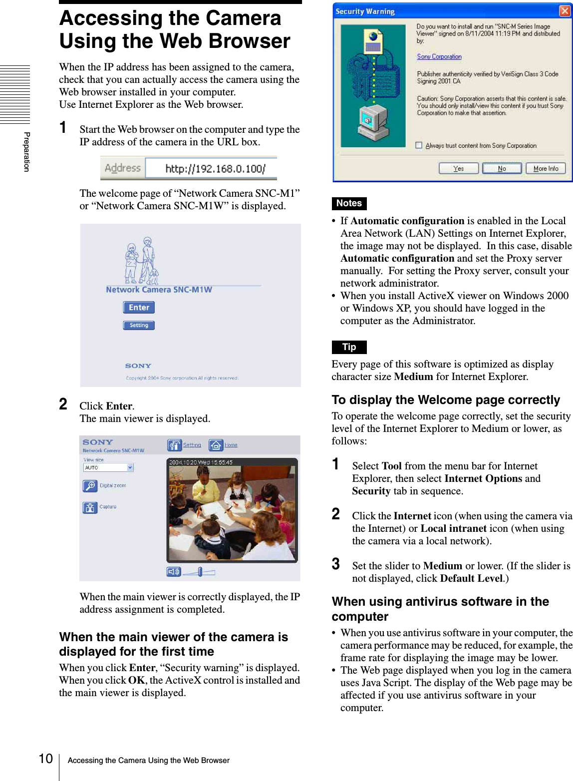 PreparationAccessing the Camera Using the Web Browser10Accessing the Camera Using the Web BrowserWhen the IP address has been assigned to the camera, check that you can actually access the camera using the Web browser installed in your computer. Use Internet Explorer as the Web browser.1Start the Web browser on the computer and type the IP address of the camera in the URL box.The welcome page of “Network Camera SNC-M1” or “Network Camera SNC-M1W” is displayed.2Click Enter.The main viewer is displayed.When the main viewer is correctly displayed, the IP address assignment is completed.When the main viewer of the camera is displayed for the first timeWhen you click Enter, “Security warning” is displayed. When you click OK, the ActiveX control is installed and the main viewer is displayed.Notes• If Automatic configuration is enabled in the Local Area Network (LAN) Settings on Internet Explorer, the image may not be displayed.  In this case, disable Automatic configuration and set the Proxy server manually.  For setting the Proxy server, consult your network administrator.• When you install ActiveX viewer on Windows 2000 or Windows XP, you should have logged in the computer as the Administrator.TipEvery page of this software is optimized as display character size Medium for Internet Explorer.To display the Welcome page correctlyTo operate the welcome page correctly, set the security level of the Internet Explorer to Medium or lower, as follows:1Select Tool from the menu bar for Internet Explorer, then select Internet Options and Security tab in sequence.2Click the Internet icon (when using the camera via the Internet) or Local intranet icon (when using the camera via a local network).3Set the slider to Medium or lower. (If the slider is not displayed, click Default Level.)When using antivirus software in the computer• When you use antivirus software in your computer, the camera performance may be reduced, for example, the frame rate for displaying the image may be lower.• The Web page displayed when you log in the camera uses Java Script. The display of the Web page may be affected if you use antivirus software in your computer.