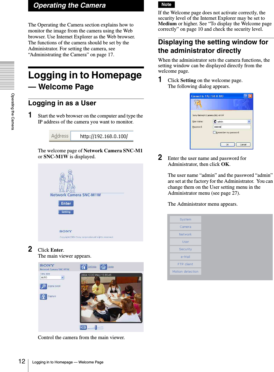 Operating the CameraLogging in to Homepage — Welcome Page12Operating the CameraThe Operating the Camera section explains how to monitor the image from the camera using the Web browser. Use Internet Explorer as the Web browser. The functions of the camera should be set by the Administrator. For setting the camera, see “Administrating the Camera” on page 17.Logging in to Homepage — Welcome PageLogging in as a User1Start the web browser on the computer and type the IP address of the camera you want to monitor.The welcome page of Network Camera SNC-M1 or SNC-M1W is displayed.2Click Enter.The main viewer appears.Control the camera from the main viewer.NoteIf the Welcome page does not activate correctly, the security level of the Internet Explorer may be set to Medium or higher. See “To display the Welcome page correctly” on page 10 and check the security level.Displaying the setting window for the administrator directlyWhen the administrator sets the camera functions, the setting window can be displayed directly from the welcome page.1Click Setting on the welcome page.The following dialog appears.2Enter the user name and password for Administrator, then click OK.The user name “admin” and the password “admin” are set at the factory for the Administrator.  You can change them on the User setting menu in the Administrator menu (see page 27).The Administrator menu appears.