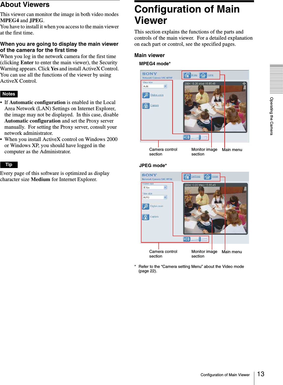 Operating the CameraConfiguration of Main Viewer 13About ViewersThis viewer can monitor the image in both video modes MPEG4 and JPEG.You have to install it when you access to the main viewer at the first time.When you are going to display the main viewer of the camera for the first timeWhen you log in the network camera for the first time (clicking Enter to enter the main viewer), the Security Warning appears. Click Ye s  and install ActiveX Control. You can use all the functions of the viewer by using ActiveX Control.Notes• If Automatic configuration is enabled in the Local Area Network (LAN) Settings on Internet Explorer, the image may not be displayed.  In this case, disable Automatic configuration and set the Proxy server manually.  For setting the Proxy server, consult your network administrator.• When you install ActiveX control on Windows 2000 or Windows XP, you should have logged in the computer as the Administrator.TipEvery page of this software is optimized as display character size Medium for Internet Explorer.Configuration of Main ViewerThis section explains the functions of the parts and controls of the main viewer.  For a detailed explanation on each part or control, see the specified pages.Main viewerMPEG4 mode*JPEG mode** Refer to the “Camera setting Menu” about the Video mode  (page 22).Camera control sectionMonitor image sectionMain menuCamera control sectionMonitor image sectionMain menu