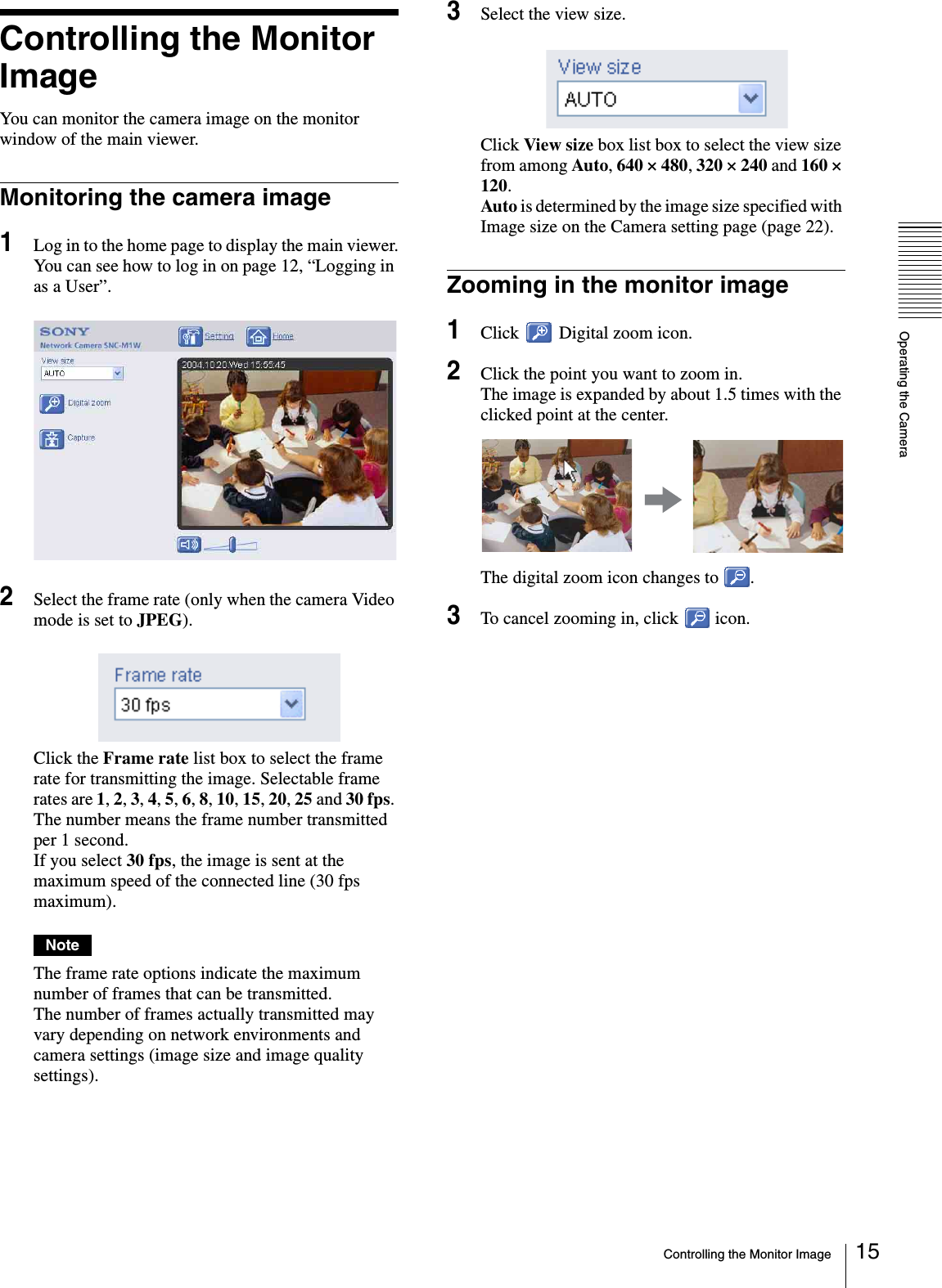 Operating the CameraControlling the Monitor Image 15Controlling the Monitor ImageYou can monitor the camera image on the monitor window of the main viewer.Monitoring the camera image1Log in to the home page to display the main viewer.You can see how to log in on page 12, “Logging in as a User”.2Select the frame rate (only when the camera Video mode is set to JPEG).Click the Frame rate list box to select the frame rate for transmitting the image. Selectable frame rates are 1, 2, 3, 4, 5, 6, 8, 10, 15, 20, 25 and 30 fps. The number means the frame number transmitted per 1 second.If you select 30 fps, the image is sent at the maximum speed of the connected line (30 fps maximum).NoteThe frame rate options indicate the maximum number of frames that can be transmitted. The number of frames actually transmitted may vary depending on network environments and camera settings (image size and image quality settings).3Select the view size.Click View size box list box to select the view size from among Auto, 640 × 480, 320 × 240 and 160 × 120.Auto is determined by the image size specified with Image size on the Camera setting page (page 22).Zooming in the monitor image1Click   Digital zoom icon.2Click the point you want to zoom in.The image is expanded by about 1.5 times with the clicked point at the center.The digital zoom icon changes to  .3To cancel zooming in, click   icon.