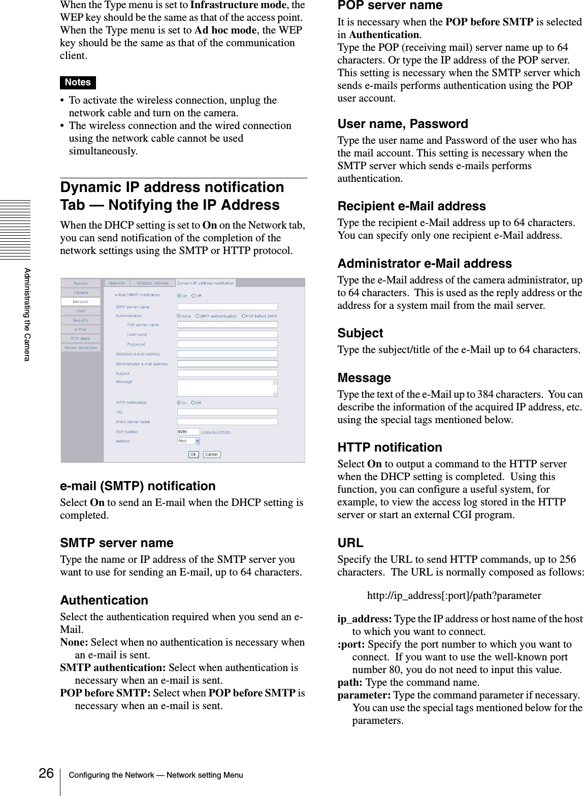 Administrating the CameraConfiguring the Network — Network setting Menu26When the Type menu is set to Infrastructure mode, the WEP key should be the same as that of the access point.  When the Type menu is set to Ad hoc mode, the WEP key should be the same as that of the communication client.Notes• To activate the wireless connection, unplug the network cable and turn on the camera.• The wireless connection and the wired connection using the network cable cannot be used simultaneously.Dynamic IP address notification Tab — Notifying the IP AddressWhen the DHCP setting is set to On on the Network tab, you can send notification of the completion of the network settings using the SMTP or HTTP protocol.e-mail (SMTP) notificationSelect On to send an E-mail when the DHCP setting is completed.SMTP server nameType the name or IP address of the SMTP server you want to use for sending an E-mail, up to 64 characters.AuthenticationSelect the authentication required when you send an e-Mail.None: Select when no authentication is necessary when an e-mail is sent.SMTP authentication: Select when authentication is necessary when an e-mail is sent.POP before SMTP: Select when POP before SMTP is necessary when an e-mail is sent.POP server nameIt is necessary when the POP before SMTP is selected in Authentication.Type the POP (receiving mail) server name up to 64 characters. Or type the IP address of the POP server. This setting is necessary when the SMTP server which sends e-mails performs authentication using the POP user account.User name, PasswordType the user name and Password of the user who has the mail account. This setting is necessary when the SMTP server which sends e-mails performs authentication.Recipient e-Mail addressType the recipient e-Mail address up to 64 characters.  You can specify only one recipient e-Mail address.Administrator e-Mail addressType the e-Mail address of the camera administrator, up to 64 characters.  This is used as the reply address or the address for a system mail from the mail server.SubjectType the subject/title of the e-Mail up to 64 characters.MessageType the text of the e-Mail up to 384 characters.  You can describe the information of the acquired IP address, etc. using the special tags mentioned below.HTTP notificationSelect On to output a command to the HTTP server when the DHCP setting is completed.  Using this function, you can configure a useful system, for example, to view the access log stored in the HTTP server or start an external CGI program.URLSpecify the URL to send HTTP commands, up to 256 characters.  The URL is normally composed as follows:http://ip_address[:port]/path?parameterip_address: Type the IP address or host name of the host to which you want to connect.:port: Specify the port number to which you want to connect.  If you want to use the well-known port number 80, you do not need to input this value.path: Type the command name.parameter: Type the command parameter if necessary.  You can use the special tags mentioned below for the parameters.