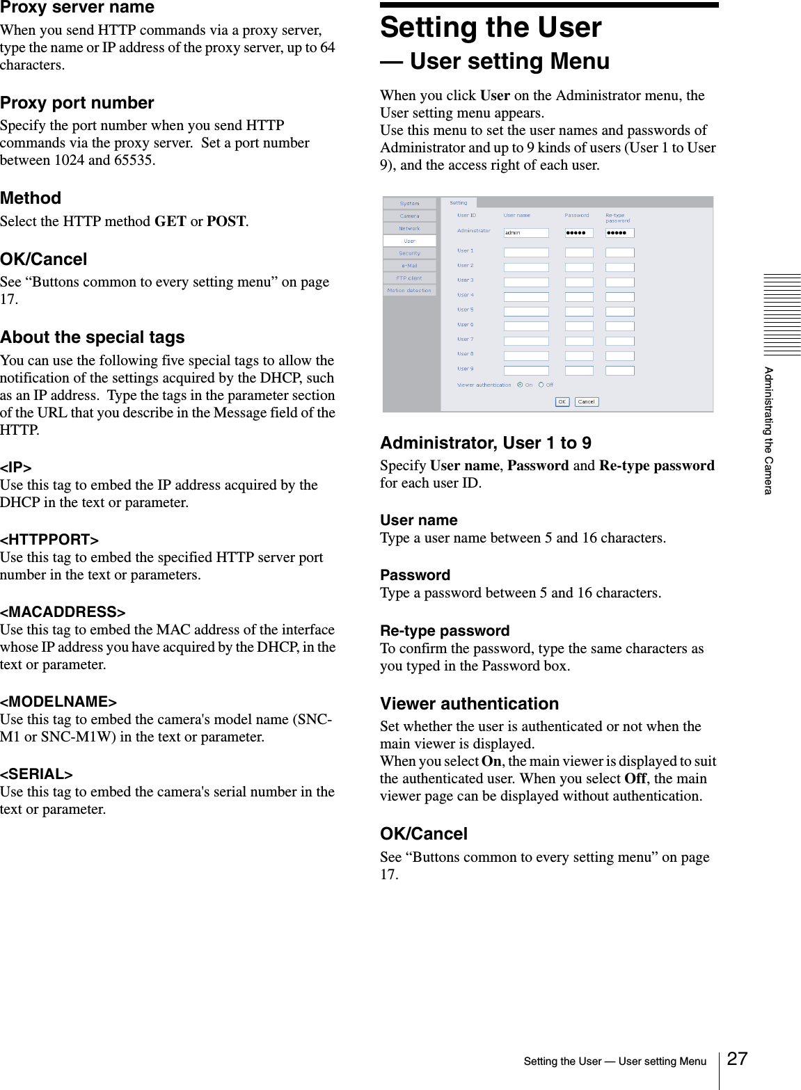 Administrating the CameraSetting the User — User setting Menu 27Proxy server nameWhen you send HTTP commands via a proxy server, type the name or IP address of the proxy server, up to 64 characters.Proxy port numberSpecify the port number when you send HTTP commands via the proxy server.  Set a port number between 1024 and 65535.MethodSelect the HTTP method GET or POST.OK/CancelSee “Buttons common to every setting menu” on page 17.About the special tagsYou can use the following five special tags to allow the notification of the settings acquired by the DHCP, such as an IP address.  Type the tags in the parameter section of the URL that you describe in the Message field of the HTTP.&lt;IP&gt;Use this tag to embed the IP address acquired by the DHCP in the text or parameter.&lt;HTTPPORT&gt;Use this tag to embed the specified HTTP server port number in the text or parameters.&lt;MACADDRESS&gt;Use this tag to embed the MAC address of the interface whose IP address you have acquired by the DHCP, in the text or parameter.&lt;MODELNAME&gt;Use this tag to embed the camera&apos;s model name (SNC-M1 or SNC-M1W) in the text or parameter.&lt;SERIAL&gt;Use this tag to embed the camera&apos;s serial number in the text or parameter.Setting the User — User setting MenuWhen you click User on the Administrator menu, the User setting menu appears.Use this menu to set the user names and passwords of Administrator and up to 9 kinds of users (User 1 to User 9), and the access right of each user.Administrator, User 1 to 9Specify User name, Password and Re-type password for each user ID.User nameType a user name between 5 and 16 characters.PasswordType a password between 5 and 16 characters.Re-type passwordTo confirm the password, type the same characters as you typed in the Password box.Viewer authenticationSet whether the user is authenticated or not when the main viewer is displayed.When you select On, the main viewer is displayed to suit the authenticated user. When you select Off, the main viewer page can be displayed without authentication.OK/CancelSee “Buttons common to every setting menu” on page 17.